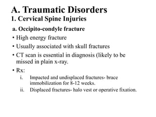 A. Traumatic Disorders
1. Cervical Spine Injuries
a. Occipito-condyle fracture
• High energy fracture
• Usually associated with skull fractures
• CT scan is essential in diagnosis (likely to be
missed in plain x-ray.
• Rx:
i. Impacted and undisplaced fractures- brace
immobilization for 8-12 weeks.
ii. Displaced fractures- halo vest or operative fixation.
 