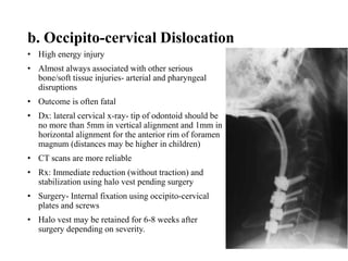 b. Occipito-cervical Dislocation
• High energy injury
• Almost always associated with other serious
bone/soft tissue injuries- arterial and pharyngeal
disruptions
• Outcome is often fatal
• Dx: lateral cervical x-ray- tip of odontoid should be
no more than 5mm in vertical alignment and 1mm in
horizontal alignment for the anterior rim of foramen
magnum (distances may be higher in children)
• CT scans are more reliable
• Rx: Immediate reduction (without traction) and
stabilization using halo vest pending surgery
• Surgery- Internal fixation using occipito-cervical
plates and screws
• Halo vest may be retained for 6-8 weeks after
surgery depending on severity.
 