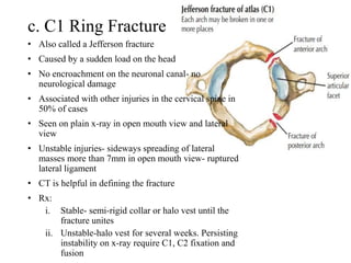 c. C1 Ring Fracture
• Also called a Jefferson fracture
• Caused by a sudden load on the head
• No encroachment on the neuronal canal- no
neurological damage
• Associated with other injuries in the cervical spine in
50% of cases
• Seen on plain x-ray in open mouth view and lateral
view
• Unstable injuries- sideways spreading of lateral
masses more than 7mm in open mouth view- ruptured
lateral ligament
• CT is helpful in defining the fracture
• Rx:
i. Stable- semi-rigid collar or halo vest until the
fracture unites
ii. Unstable-halo vest for several weeks. Persisting
instability on x-ray require C1, C2 fixation and
fusion
 