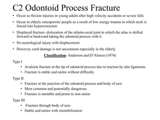C2 Odontoid Process Fracture
• Occur as flexion injuries in young adults after high velocity accidents or severe falls
• Occur in elderly osteoporotic people as a result of low energy trauma in which neck is
forced into hyperextension
• Displaced fracture- dislocation of the atlanto-axial joint in which the atlas is shifted
forward or backward taking the odontoid process with it
• No neurological injury with displacement
• However, cord damage is not uncommon especially in the elderly
Classification- Anderson and D’Alonzo (1974)
Type I
• Avulsion fracture at the tip of odontoid process due to traction by alar ligaments
• Fracture is stable and unites without difficulty
Type II
• Fracture at the junction of the odontoid process and body of axis
• Most common and potentially dangerous
• Fracture is unstable and prone to non union
Type III
• Fracture through body of axis
• Stable and unites with immobilization
 