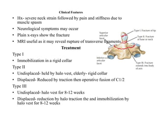 Clinical Features
• Hx- severe neck strain followed by pain and stiffness due to
muscle spasm
• Neurological symptoms may occur
• Plain x-rays show the fracture
• MRI useful as it may reveal rupture of transverse ligaments
Treatment
Type I
• Immobilization in a rigid collar
Type II
• Undisplaced- held by halo vest, elderly- rigid collar
• Displaced- Reduced by traction then operative fusion of C1/2
Type III
• Undisplaced- halo vest for 8-12 weeks
• Displaced- reduction by halo traction the and immobilization by
halo vest for 8-12 weeks
 