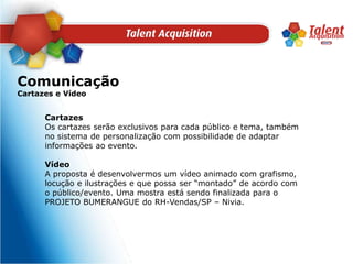 ComunicaçãoCartazes e VídeoCartazesOs cartazes serão exclusivos para cada público e tema, também no sistema de personalização com possibilidade de adaptar informações ao evento. VídeoA proposta é desenvolvermos um vídeo animado com grafismo, locução e ilustrações e que possa ser “montado” de acordo com o público/evento. Uma mostra está sendo finalizada para o PROJETO BUMERANGUE do RH-Vendas/SP – Nivia.