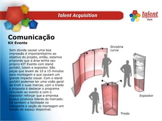 ComunicaçãoKit EventoDivisória curvaSem dúvida causar uma boa impressão é importantíssimo ao objetivo do projeto, então, estamos propondo que a área tenha seu próprio KIT Evento com stand portátil, totem e expositor. São peças que levam de 10 a 15 minutos para montagem e que causam um grande impacto visual. Com o stand portátil podemos ter uma visão geral da Kraft e suas marcas, com o triedo a proposta é destacar o programa vinculado ao evento e com o expositor reforçar que a empresa produz produtos líderes do mercado. Há também a facilidade no transporte e opção de montagem em função do espaço disponível.ExpositorTriedo
