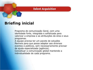 Briefing inicialPrograma de comunicação Geral, com uma identidade forte, integrada e sofisticada para valorizar a empresa e as atribuições da área e seus programas. A equipe precisa ter um pacote de soluções flexíveis para que possa adaptar aos diversos eventos e públicos, sem necessariamente precisar de ajuda especializada (agência). Conceituar a comunicação global mantendo a individualidade de cada programa.