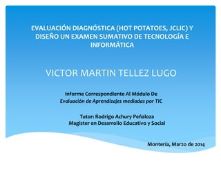 EVALUACIÓN DIAGNÓSTICA (HOT POTATOES, JCLIC) Y
DISEÑO UN EXAMEN SUMATIVO DE TECNOLOGÍA E
INFORMÁTICA
Informe Correspondiente Al Módulo De
Evaluación de Aprendizajes mediadas por TIC
VICTOR MARTIN TELLEZ LUGO
Tutor: Rodrigo Achury Peñaloza
Magister en Desarrollo Educativo y Social
Montería, Marzo de 2014
 