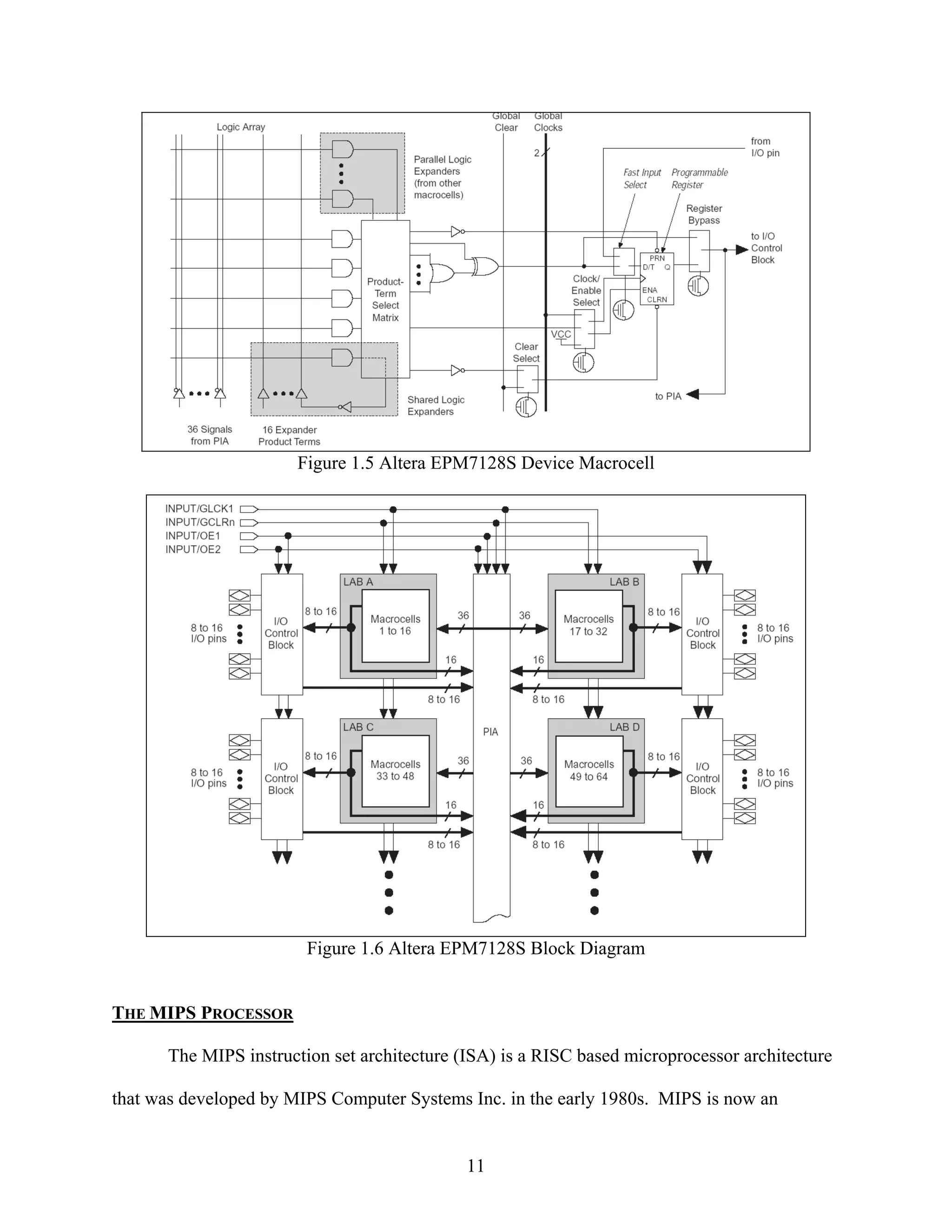 Figure 1.5 Altera EPM7128S Device Macrocell




                        Figure 1.6 Altera EPM7128S Block Diagram


THE MIPS PROCESSOR

      The MIPS instruction set architecture (ISA) is a RISC based microprocessor architecture

that was developed by MIPS Computer Systems Inc. in the early 1980s. MIPS is now an


                                             11
 