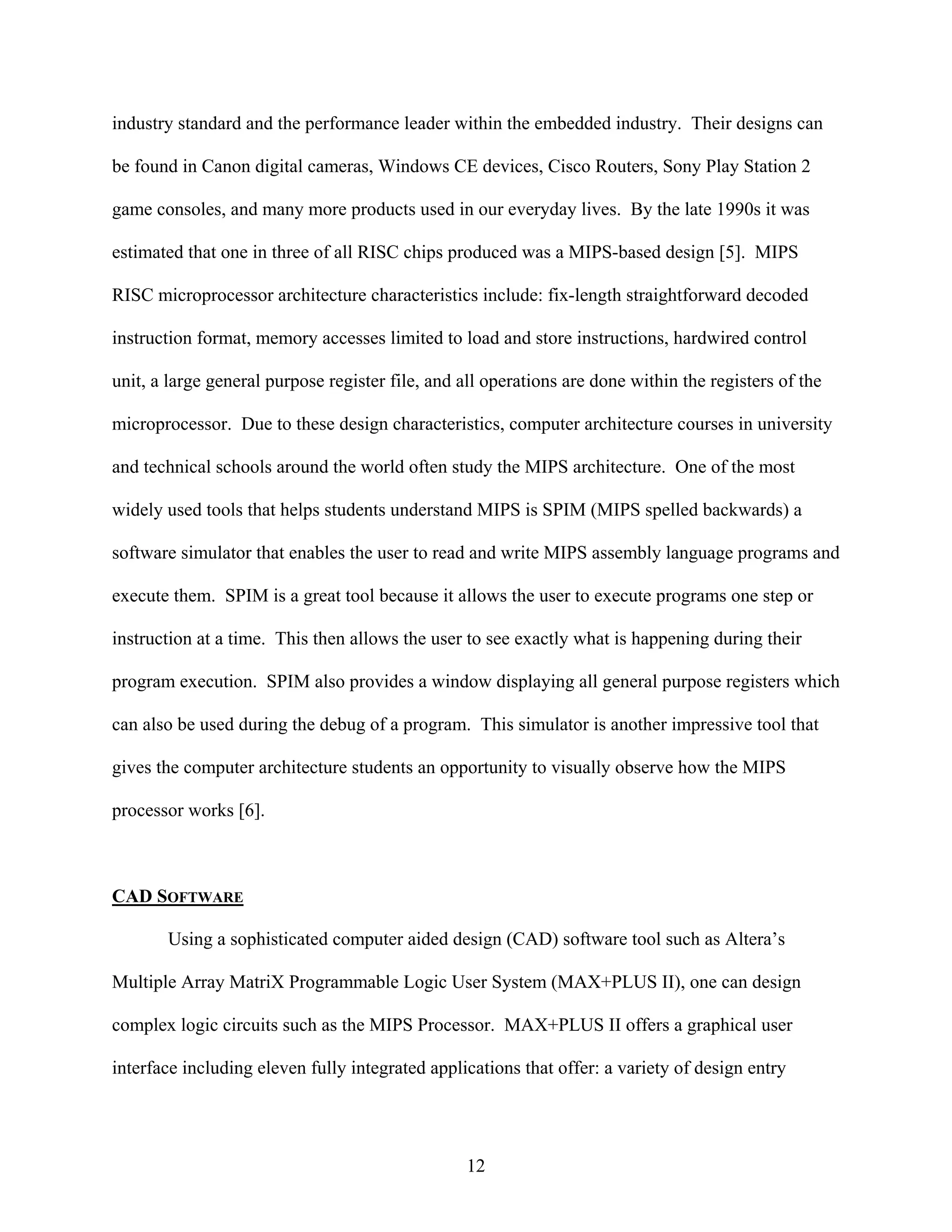 industry standard and the performance leader within the embedded industry. Their designs can

be found in Canon digital cameras, Windows CE devices, Cisco Routers, Sony Play Station 2

game consoles, and many more products used in our everyday lives. By the late 1990s it was

estimated that one in three of all RISC chips produced was a MIPS-based design [5]. MIPS

RISC microprocessor architecture characteristics include: fix-length straightforward decoded

instruction format, memory accesses limited to load and store instructions, hardwired control

unit, a large general purpose register file, and all operations are done within the registers of the

microprocessor. Due to these design characteristics, computer architecture courses in university

and technical schools around the world often study the MIPS architecture. One of the most

widely used tools that helps students understand MIPS is SPIM (MIPS spelled backwards) a

software simulator that enables the user to read and write MIPS assembly language programs and

execute them. SPIM is a great tool because it allows the user to execute programs one step or

instruction at a time. This then allows the user to see exactly what is happening during their

program execution. SPIM also provides a window displaying all general purpose registers which

can also be used during the debug of a program. This simulator is another impressive tool that

gives the computer architecture students an opportunity to visually observe how the MIPS

processor works [6].



CAD SOFTWARE

       Using a sophisticated computer aided design (CAD) software tool such as Altera’s

Multiple Array MatriX Programmable Logic User System (MAX+PLUS II), one can design

complex logic circuits such as the MIPS Processor. MAX+PLUS II offers a graphical user

interface including eleven fully integrated applications that offer: a variety of design entry




                                                 12
 
