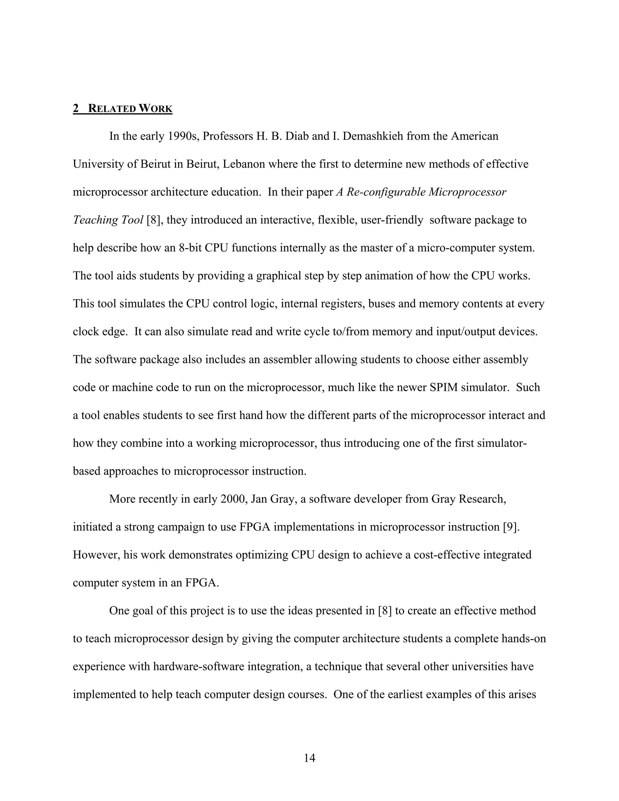 2 RELATED WORK

       In the early 1990s, Professors H. B. Diab and I. Demashkieh from the American

University of Beirut in Beirut, Lebanon where the first to determine new methods of effective

microprocessor architecture education. In their paper A Re-configurable Microprocessor

Teaching Tool [8], they introduced an interactive, flexible, user-friendly software package to

help describe how an 8-bit CPU functions internally as the master of a micro-computer system.

The tool aids students by providing a graphical step by step animation of how the CPU works.

This tool simulates the CPU control logic, internal registers, buses and memory contents at every

clock edge. It can also simulate read and write cycle to/from memory and input/output devices.

The software package also includes an assembler allowing students to choose either assembly

code or machine code to run on the microprocessor, much like the newer SPIM simulator. Such

a tool enables students to see first hand how the different parts of the microprocessor interact and

how they combine into a working microprocessor, thus introducing one of the first simulator-

based approaches to microprocessor instruction.

       More recently in early 2000, Jan Gray, a software developer from Gray Research,

initiated a strong campaign to use FPGA implementations in microprocessor instruction [9].

However, his work demonstrates optimizing CPU design to achieve a cost-effective integrated

computer system in an FPGA.

       One goal of this project is to use the ideas presented in [8] to create an effective method

to teach microprocessor design by giving the computer architecture students a complete hands-on

experience with hardware-software integration, a technique that several other universities have

implemented to help teach computer design courses. One of the earliest examples of this arises




                                                14
 