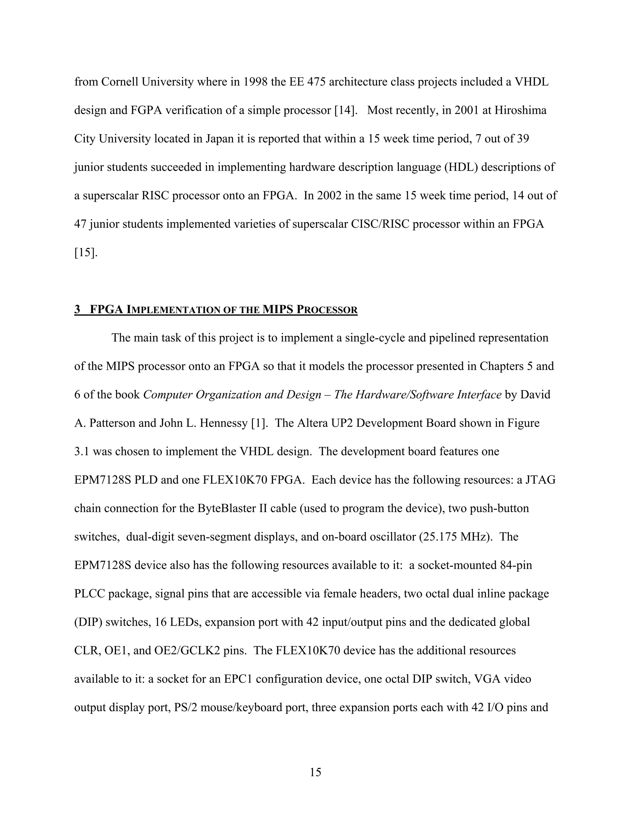 from Cornell University where in 1998 the EE 475 architecture class projects included a VHDL

design and FGPA verification of a simple processor [14]. Most recently, in 2001 at Hiroshima

City University located in Japan it is reported that within a 15 week time period, 7 out of 39

junior students succeeded in implementing hardware description language (HDL) descriptions of

a superscalar RISC processor onto an FPGA. In 2002 in the same 15 week time period, 14 out of

47 junior students implemented varieties of superscalar CISC/RISC processor within an FPGA

[15].



3 FPGA IMPLEMENTATION OF THE MIPS PROCESSOR

        The main task of this project is to implement a single-cycle and pipelined representation

of the MIPS processor onto an FPGA so that it models the processor presented in Chapters 5 and

6 of the book Computer Organization and Design – The Hardware/Software Interface by David

A. Patterson and John L. Hennessy [1]. The Altera UP2 Development Board shown in Figure

3.1 was chosen to implement the VHDL design. The development board features one

EPM7128S PLD and one FLEX10K70 FPGA. Each device has the following resources: a JTAG

chain connection for the ByteBlaster II cable (used to program the device), two push-button

switches, dual-digit seven-segment displays, and on-board oscillator (25.175 MHz). The

EPM7128S device also has the following resources available to it: a socket-mounted 84-pin

PLCC package, signal pins that are accessible via female headers, two octal dual inline package

(DIP) switches, 16 LEDs, expansion port with 42 input/output pins and the dedicated global

CLR, OE1, and OE2/GCLK2 pins. The FLEX10K70 device has the additional resources

available to it: a socket for an EPC1 configuration device, one octal DIP switch, VGA video

output display port, PS/2 mouse/keyboard port, three expansion ports each with 42 I/O pins and




                                                15
 