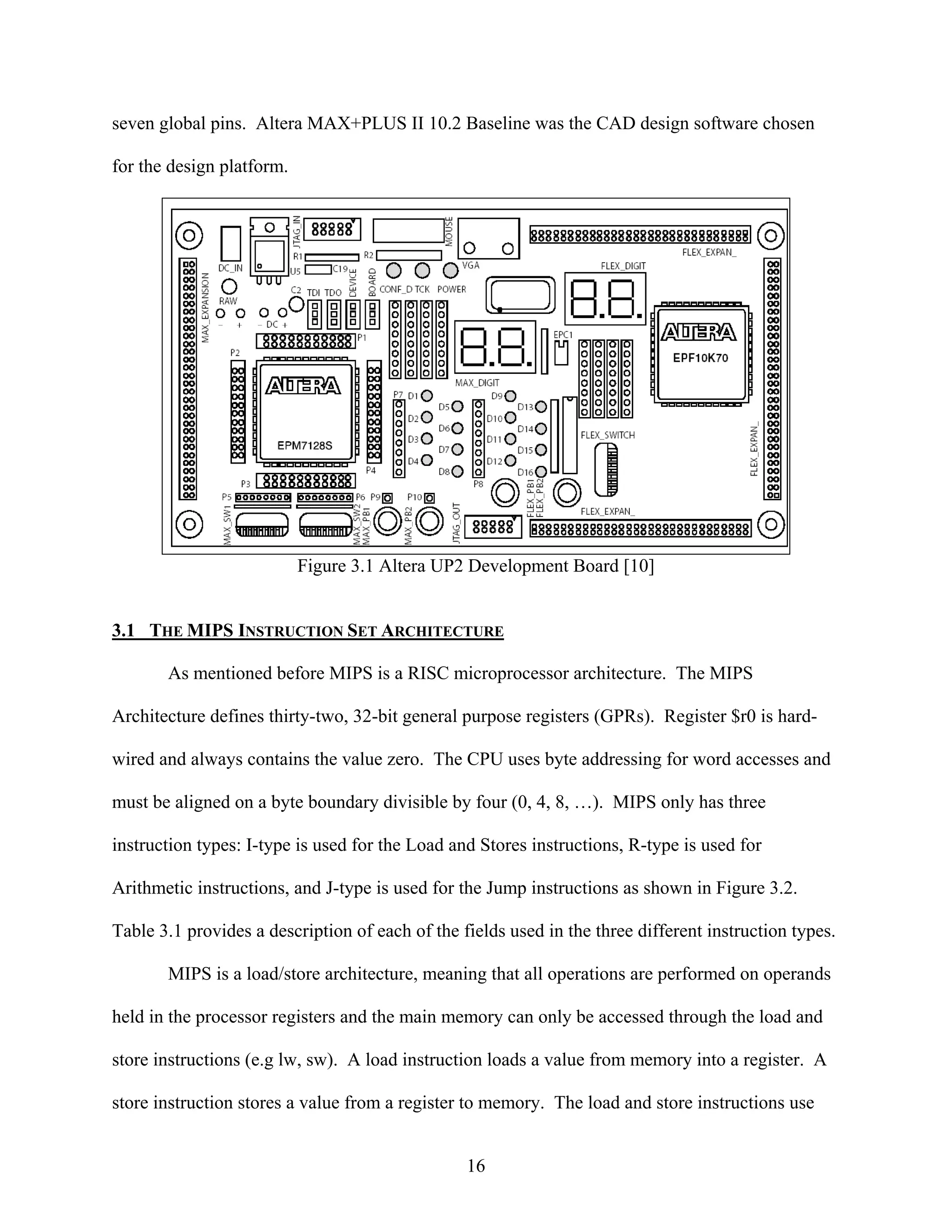 seven global pins. Altera MAX+PLUS II 10.2 Baseline was the CAD design software chosen

for the design platform.




                           Figure 3.1 Altera UP2 Development Board [10]


3.1 THE MIPS INSTRUCTION SET ARCHITECTURE

       As mentioned before MIPS is a RISC microprocessor architecture. The MIPS

Architecture defines thirty-two, 32-bit general purpose registers (GPRs). Register $r0 is hard-

wired and always contains the value zero. The CPU uses byte addressing for word accesses and

must be aligned on a byte boundary divisible by four (0, 4, 8, …). MIPS only has three

instruction types: I-type is used for the Load and Stores instructions, R-type is used for

Arithmetic instructions, and J-type is used for the Jump instructions as shown in Figure 3.2.

Table 3.1 provides a description of each of the fields used in the three different instruction types.

       MIPS is a load/store architecture, meaning that all operations are performed on operands

held in the processor registers and the main memory can only be accessed through the load and

store instructions (e.g lw, sw). A load instruction loads a value from memory into a register. A

store instruction stores a value from a register to memory. The load and store instructions use


                                                 16
 