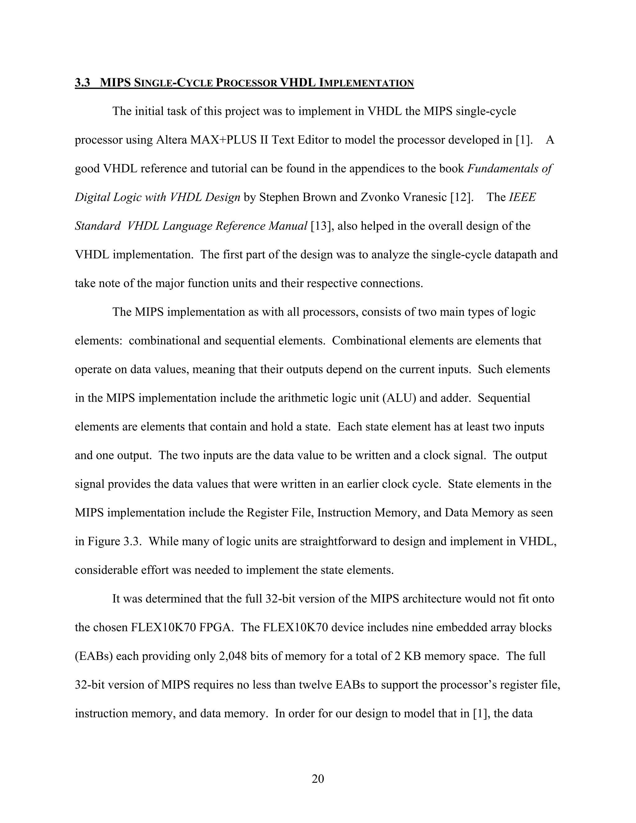 3.3 MIPS SINGLE-CYCLE PROCESSOR VHDL IMPLEMENTATION

       The initial task of this project was to implement in VHDL the MIPS single-cycle

processor using Altera MAX+PLUS II Text Editor to model the processor developed in [1].           A

good VHDL reference and tutorial can be found in the appendices to the book Fundamentals of

Digital Logic with VHDL Design by Stephen Brown and Zvonko Vranesic [12].           The IEEE

Standard VHDL Language Reference Manual [13], also helped in the overall design of the

VHDL implementation. The first part of the design was to analyze the single-cycle datapath and

take note of the major function units and their respective connections.

       The MIPS implementation as with all processors, consists of two main types of logic

elements: combinational and sequential elements. Combinational elements are elements that

operate on data values, meaning that their outputs depend on the current inputs. Such elements

in the MIPS implementation include the arithmetic logic unit (ALU) and adder. Sequential

elements are elements that contain and hold a state. Each state element has at least two inputs

and one output. The two inputs are the data value to be written and a clock signal. The output

signal provides the data values that were written in an earlier clock cycle. State elements in the

MIPS implementation include the Register File, Instruction Memory, and Data Memory as seen

in Figure 3.3. While many of logic units are straightforward to design and implement in VHDL,

considerable effort was needed to implement the state elements.

       It was determined that the full 32-bit version of the MIPS architecture would not fit onto

the chosen FLEX10K70 FPGA. The FLEX10K70 device includes nine embedded array blocks

(EABs) each providing only 2,048 bits of memory for a total of 2 KB memory space. The full

32-bit version of MIPS requires no less than twelve EABs to support the processor’s register file,

instruction memory, and data memory. In order for our design to model that in [1], the data




                                                20
 
