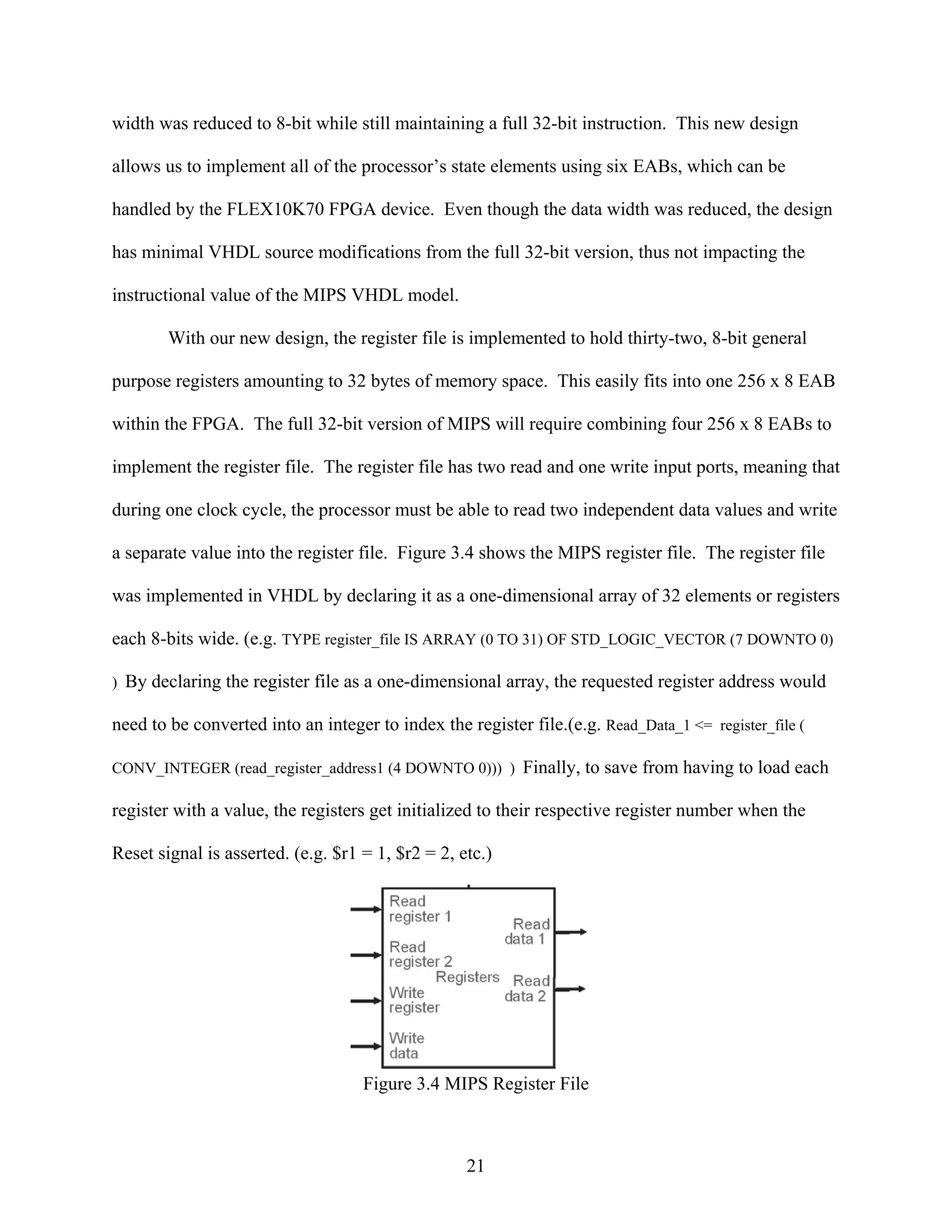 width was reduced to 8-bit while still maintaining a full 32-bit instruction. This new design

allows us to implement all of the processor’s state elements using six EABs, which can be

handled by the FLEX10K70 FPGA device. Even though the data width was reduced, the design

has minimal VHDL source modifications from the full 32-bit version, thus not impacting the

instructional value of the MIPS VHDL model.

        With our new design, the register file is implemented to hold thirty-two, 8-bit general

purpose registers amounting to 32 bytes of memory space. This easily fits into one 256 x 8 EAB

within the FPGA. The full 32-bit version of MIPS will require combining four 256 x 8 EABs to

implement the register file. The register file has two read and one write input ports, meaning that

during one clock cycle, the processor must be able to read two independent data values and write

a separate value into the register file. Figure 3.4 shows the MIPS register file. The register file

was implemented in VHDL by declaring it as a one-dimensional array of 32 elements or registers

each 8-bits wide. (e.g. TYPE register_file IS ARRAY (0 TO 31) OF STD_LOGIC_VECTOR (7 DOWNTO 0)

) By declaring the register file as a one-dimensional array, the requested register address would

need to be converted into an integer to index the register file.(e.g. Read_Data_1 <= register_file (

CONV_INTEGER (read_register_address1 (4 DOWNTO 0))) ) Finally, to save from having to load each

register with a value, the registers get initialized to their respective register number when the

Reset signal is asserted. (e.g. $r1 = 1, $r2 = 2, etc.)




                                    Figure 3.4 MIPS Register File



                                                   21
 
