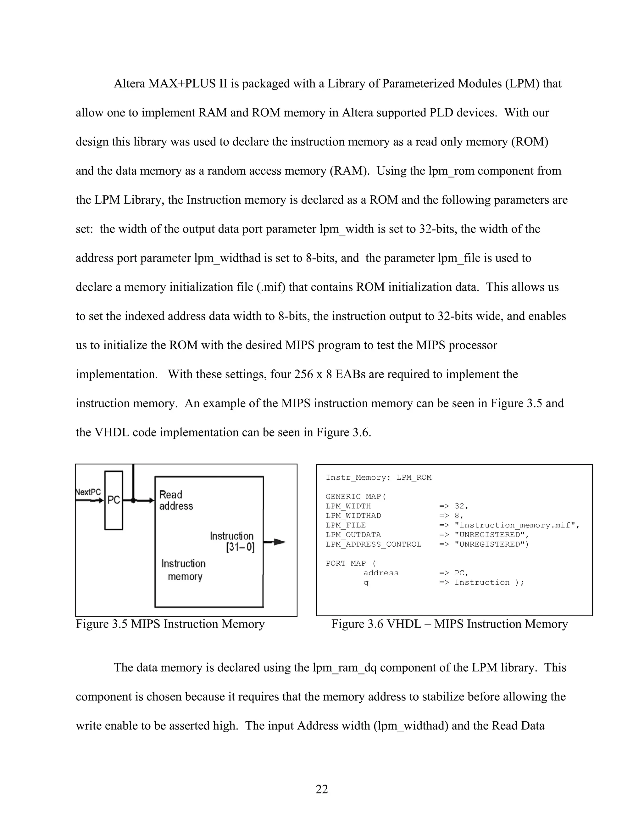 Altera MAX+PLUS II is packaged with a Library of Parameterized Modules (LPM) that

allow one to implement RAM and ROM memory in Altera supported PLD devices. With our

design this library was used to declare the instruction memory as a read only memory (ROM)

and the data memory as a random access memory (RAM). Using the lpm_rom component from

the LPM Library, the Instruction memory is declared as a ROM and the following parameters are

set: the width of the output data port parameter lpm_width is set to 32-bits, the width of the

address port parameter lpm_widthad is set to 8-bits, and the parameter lpm_file is used to

declare a memory initialization file (.mif) that contains ROM initialization data. This allows us

to set the indexed address data width to 8-bits, the instruction output to 32-bits wide, and enables

us to initialize the ROM with the desired MIPS program to test the MIPS processor

implementation. With these settings, four 256 x 8 EABs are required to implement the

instruction memory. An example of the MIPS instruction memory can be seen in Figure 3.5 and

the VHDL code implementation can be seen in Figure 3.6.


                                                  Instr_Memory: LPM_ROM

                                                  GENERIC MAP(
                                                  LPM_WIDTH               =>   32,
                                                  LPM_WIDTHAD             =>   8,
                                                  LPM_FILE                =>   "instruction_memory.mif",
                                                  LPM_OUTDATA             =>   "UNREGISTERED",
                                                  LPM_ADDRESS_CONTROL     =>   "UNREGISTERED")

                                                  PORT MAP (
                                                          address         => PC,
                                                          q               => Instruction );




Figure 3.5 MIPS Instruction Memory                   Figure 3.6 VHDL – MIPS Instruction Memory


       The data memory is declared using the lpm_ram_dq component of the LPM library. This

component is chosen because it requires that the memory address to stabilize before allowing the

write enable to be asserted high. The input Address width (lpm_widthad) and the Read Data




                                                22
 