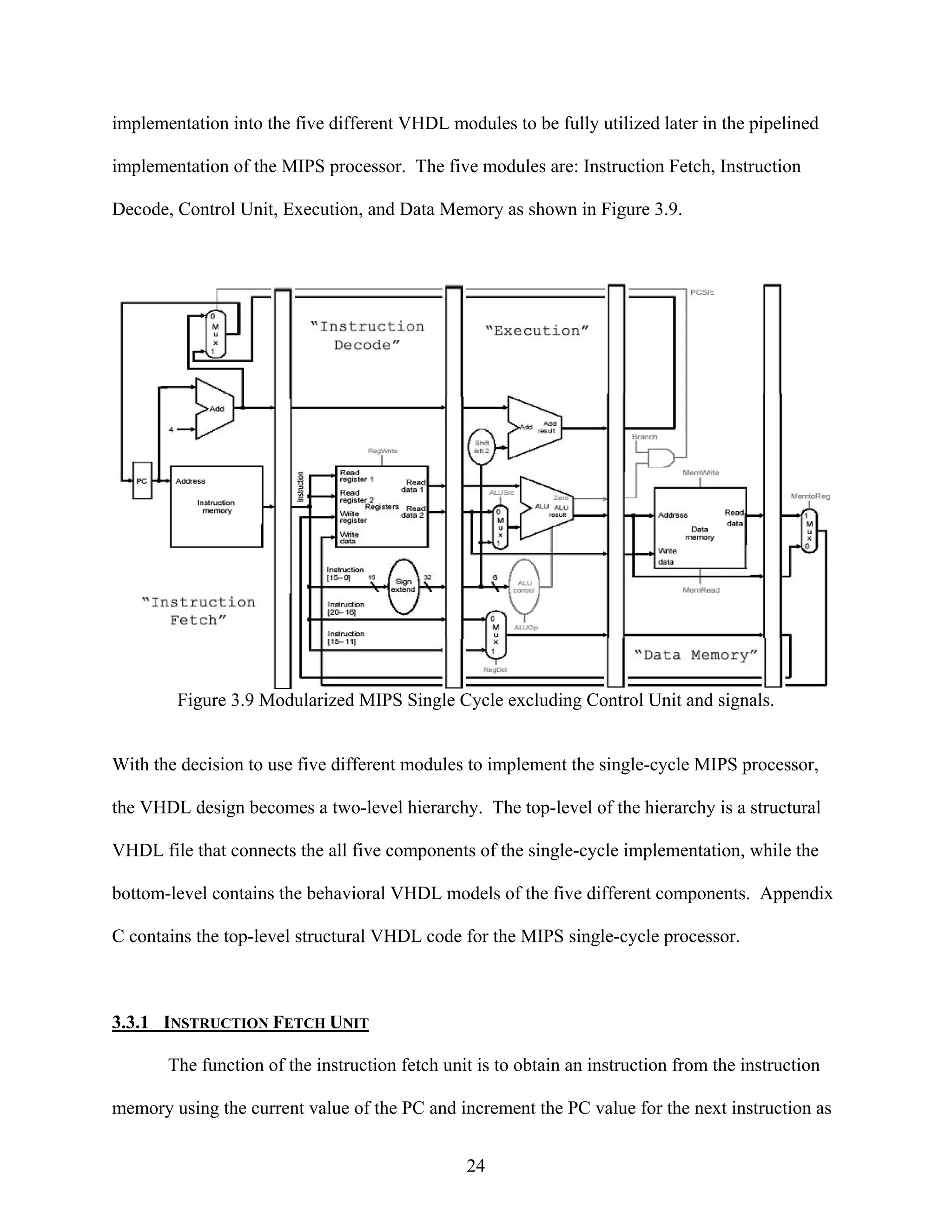 implementation into the five different VHDL modules to be fully utilized later in the pipelined

implementation of the MIPS processor. The five modules are: Instruction Fetch, Instruction

Decode, Control Unit, Execution, and Data Memory as shown in Figure 3.9.




        Figure 3.9 Modularized MIPS Single Cycle excluding Control Unit and signals.


With the decision to use five different modules to implement the single-cycle MIPS processor,

the VHDL design becomes a two-level hierarchy. The top-level of the hierarchy is a structural

VHDL file that connects the all five components of the single-cycle implementation, while the

bottom-level contains the behavioral VHDL models of the five different components. Appendix

C contains the top-level structural VHDL code for the MIPS single-cycle processor.



3.3.1 INSTRUCTION FETCH UNIT

       The function of the instruction fetch unit is to obtain an instruction from the instruction

memory using the current value of the PC and increment the PC value for the next instruction as


                                                24
 