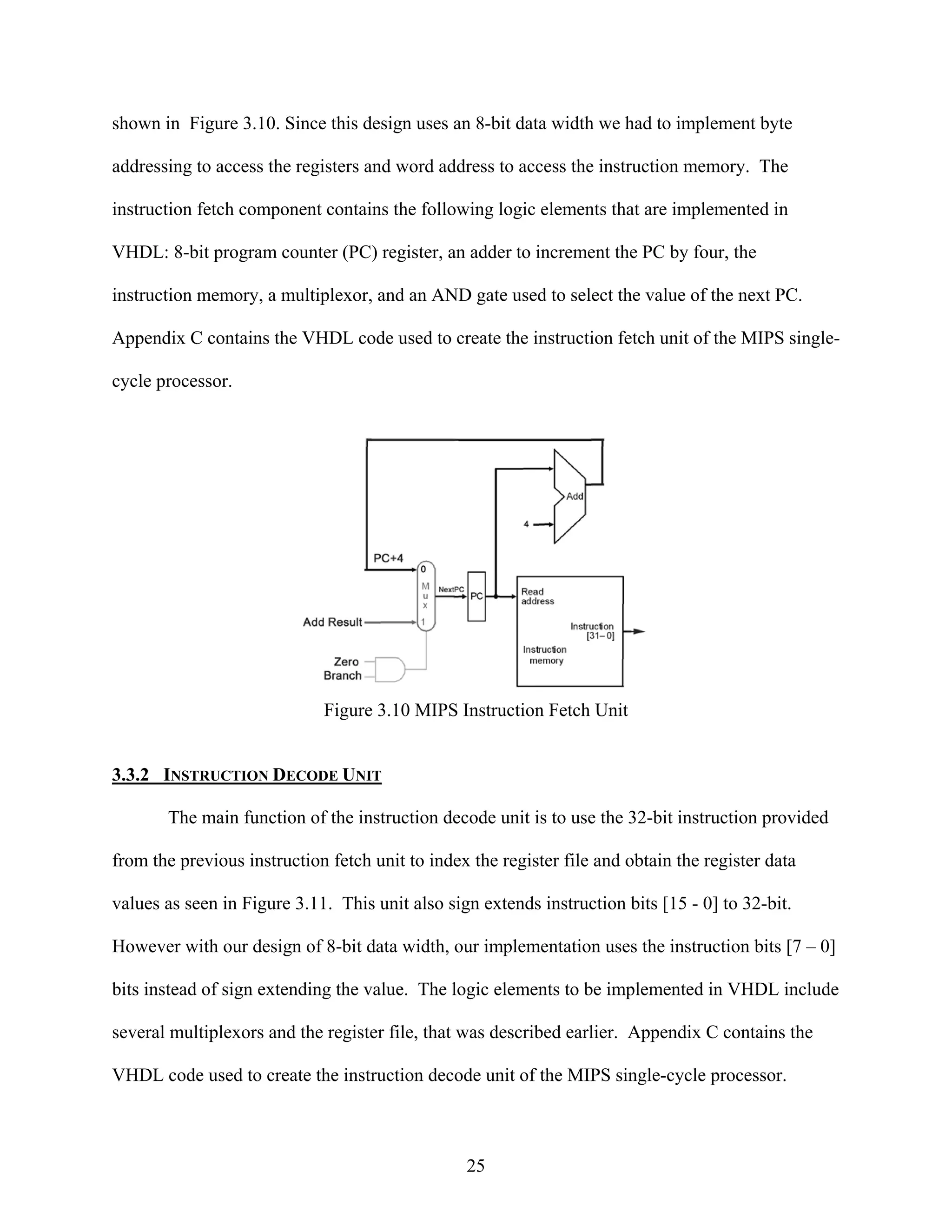 shown in Figure 3.10. Since this design uses an 8-bit data width we had to implement byte

addressing to access the registers and word address to access the instruction memory. The

instruction fetch component contains the following logic elements that are implemented in

VHDL: 8-bit program counter (PC) register, an adder to increment the PC by four, the

instruction memory, a multiplexor, and an AND gate used to select the value of the next PC.

Appendix C contains the VHDL code used to create the instruction fetch unit of the MIPS single-

cycle processor.




                             Figure 3.10 MIPS Instruction Fetch Unit


3.3.2 INSTRUCTION DECODE UNIT

       The main function of the instruction decode unit is to use the 32-bit instruction provided

from the previous instruction fetch unit to index the register file and obtain the register data

values as seen in Figure 3.11. This unit also sign extends instruction bits [15 - 0] to 32-bit.

However with our design of 8-bit data width, our implementation uses the instruction bits [7 – 0]

bits instead of sign extending the value. The logic elements to be implemented in VHDL include

several multiplexors and the register file, that was described earlier. Appendix C contains the

VHDL code used to create the instruction decode unit of the MIPS single-cycle processor.



                                                 25
 