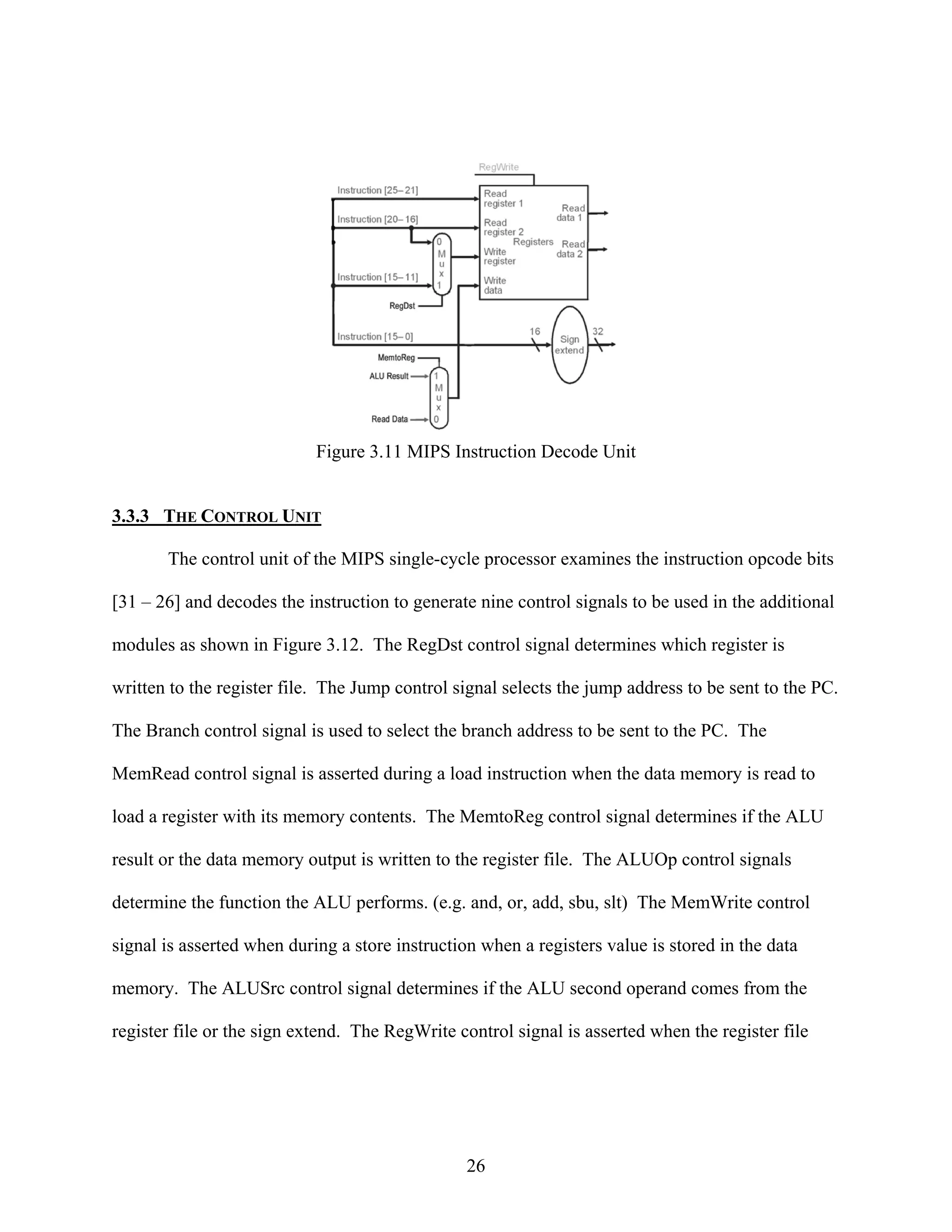 Figure 3.11 MIPS Instruction Decode Unit


3.3.3 THE CONTROL UNIT

       The control unit of the MIPS single-cycle processor examines the instruction opcode bits

[31 – 26] and decodes the instruction to generate nine control signals to be used in the additional

modules as shown in Figure 3.12. The RegDst control signal determines which register is

written to the register file. The Jump control signal selects the jump address to be sent to the PC.

The Branch control signal is used to select the branch address to be sent to the PC. The

MemRead control signal is asserted during a load instruction when the data memory is read to

load a register with its memory contents. The MemtoReg control signal determines if the ALU

result or the data memory output is written to the register file. The ALUOp control signals

determine the function the ALU performs. (e.g. and, or, add, sbu, slt) The MemWrite control

signal is asserted when during a store instruction when a registers value is stored in the data

memory. The ALUSrc control signal determines if the ALU second operand comes from the

register file or the sign extend. The RegWrite control signal is asserted when the register file




                                                 26
 