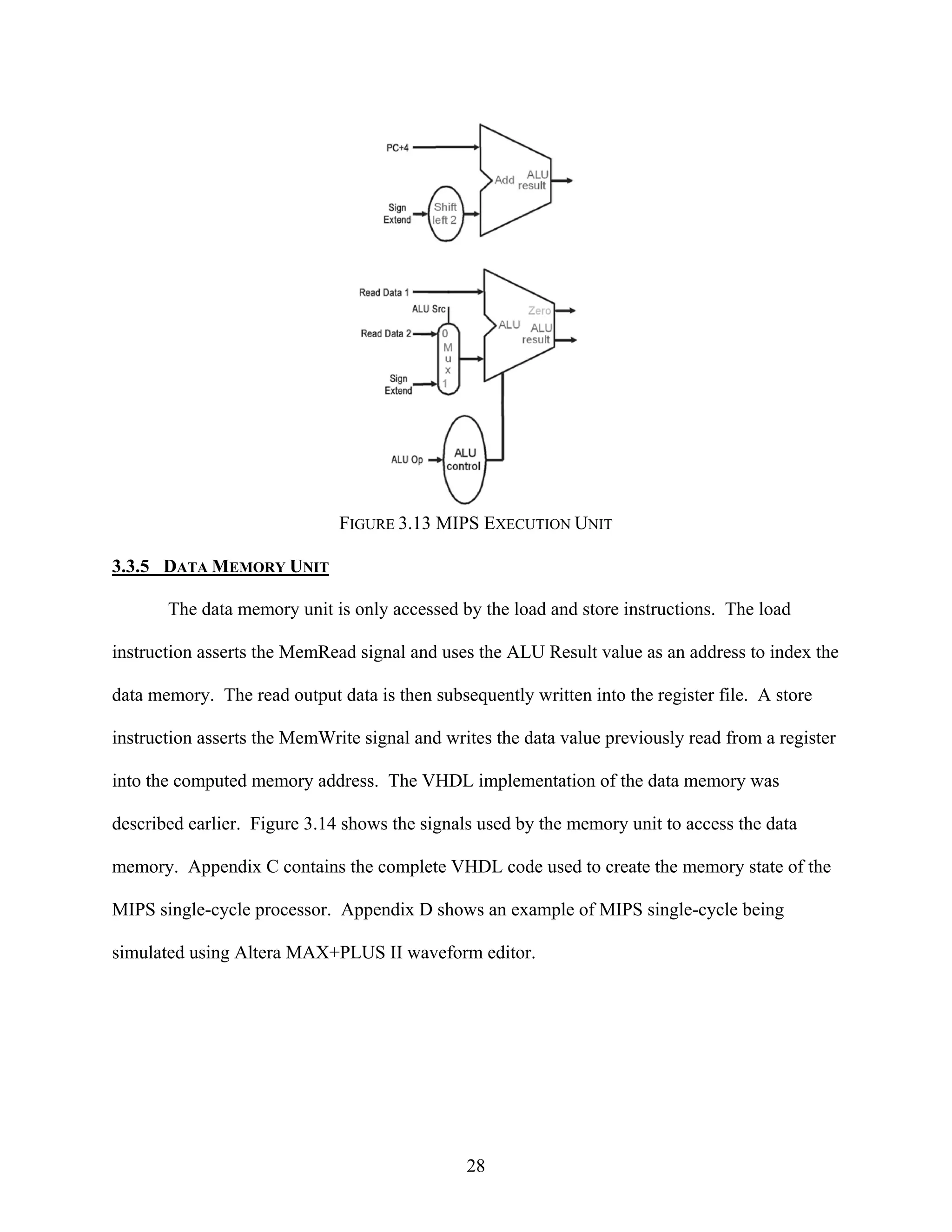 FIGURE 3.13 MIPS EXECUTION UNIT

3.3.5 DATA MEMORY UNIT

       The data memory unit is only accessed by the load and store instructions. The load

instruction asserts the MemRead signal and uses the ALU Result value as an address to index the

data memory. The read output data is then subsequently written into the register file. A store

instruction asserts the MemWrite signal and writes the data value previously read from a register

into the computed memory address. The VHDL implementation of the data memory was

described earlier. Figure 3.14 shows the signals used by the memory unit to access the data

memory. Appendix C contains the complete VHDL code used to create the memory state of the

MIPS single-cycle processor. Appendix D shows an example of MIPS single-cycle being

simulated using Altera MAX+PLUS II waveform editor.




                                               28
 