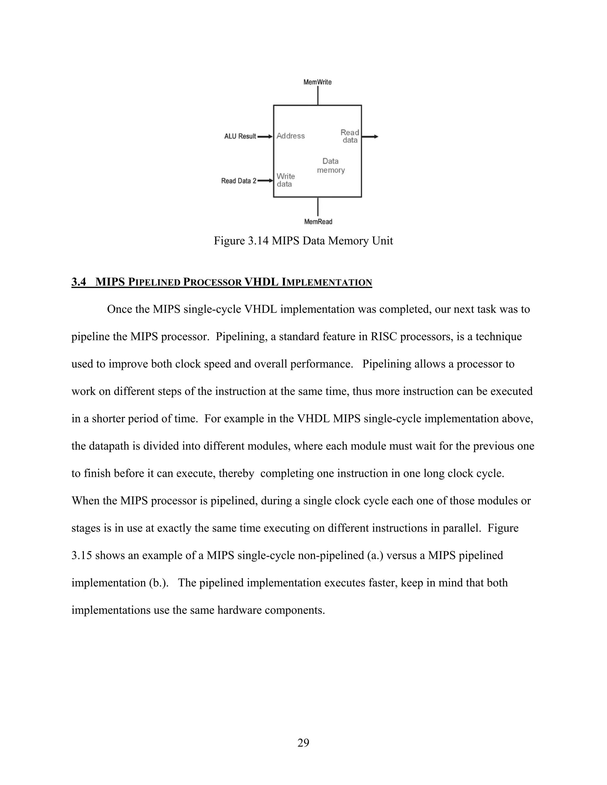 Figure 3.14 MIPS Data Memory Unit


3.4 MIPS PIPELINED PROCESSOR VHDL IMPLEMENTATION

       Once the MIPS single-cycle VHDL implementation was completed, our next task was to

pipeline the MIPS processor. Pipelining, a standard feature in RISC processors, is a technique

used to improve both clock speed and overall performance. Pipelining allows a processor to

work on different steps of the instruction at the same time, thus more instruction can be executed

in a shorter period of time. For example in the VHDL MIPS single-cycle implementation above,

the datapath is divided into different modules, where each module must wait for the previous one

to finish before it can execute, thereby completing one instruction in one long clock cycle.

When the MIPS processor is pipelined, during a single clock cycle each one of those modules or

stages is in use at exactly the same time executing on different instructions in parallel. Figure

3.15 shows an example of a MIPS single-cycle non-pipelined (a.) versus a MIPS pipelined

implementation (b.). The pipelined implementation executes faster, keep in mind that both

implementations use the same hardware components.




                                                 29
 
