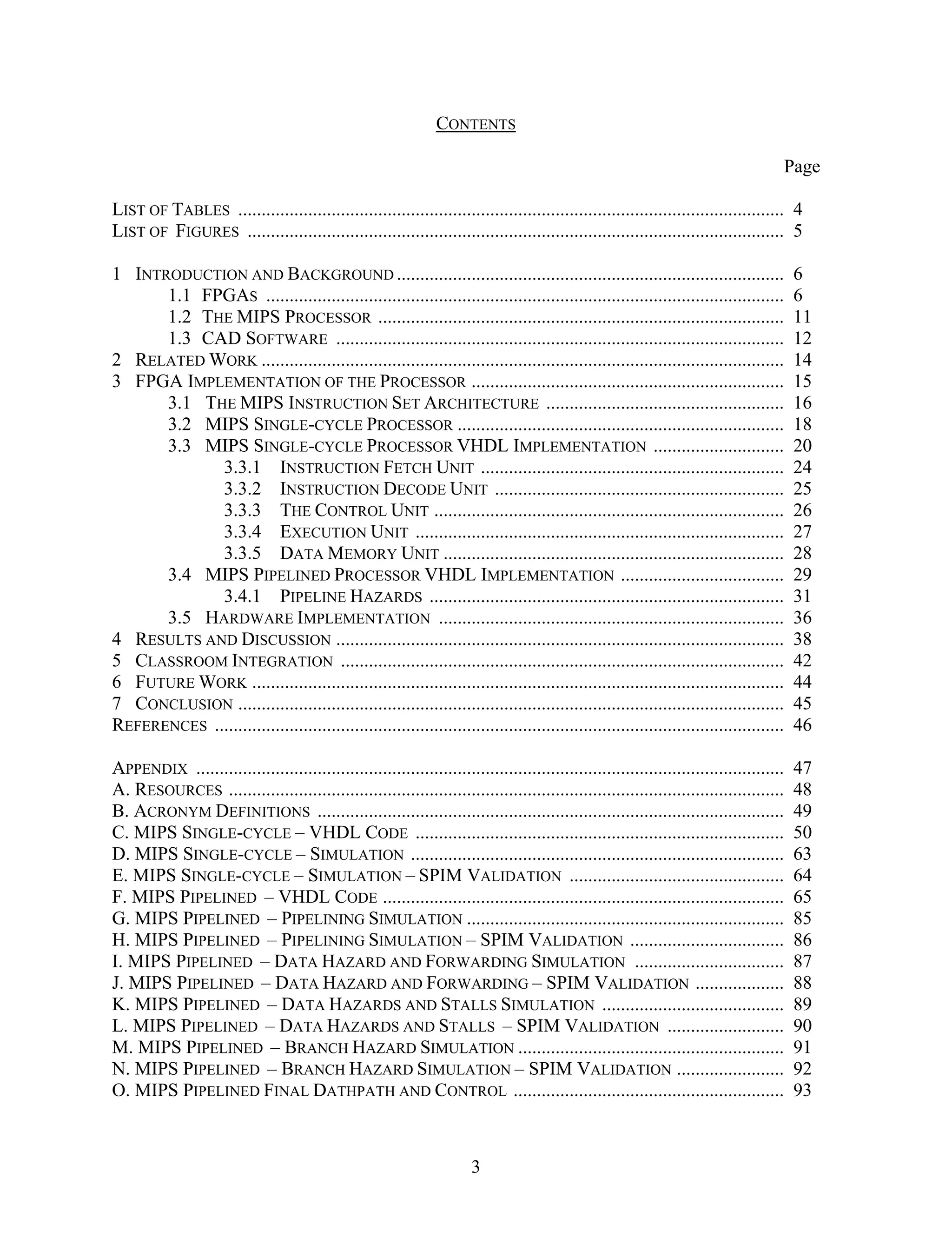 CONTENTS

                                                                                                                                          Page

LIST OF TABLES ..................................................................................................................... 4
LIST OF FIGURES ................................................................................................................... 5

1 INTRODUCTION AND BACKGROUND ...................................................................................                          6
      1.1 FPGAS ...............................................................................................................            6
      1.2 THE MIPS PROCESSOR .......................................................................................                       11
      1.3 CAD SOFTWARE ................................................................................................                    12
2 RELATED WORK ................................................................................................................            14
3 FPGA IMPLEMENTATION OF THE PROCESSOR ...................................................................                                 15
      3.1 THE MIPS INSTRUCTION SET ARCHITECTURE ...................................................                                        16
      3.2 MIPS SINGLE-CYCLE PROCESSOR ......................................................................                               18
      3.3 MIPS SINGLE-CYCLE PROCESSOR VHDL IMPLEMENTATION ............................                                                     20
             3.3.1 INSTRUCTION FETCH UNIT .................................................................                                24
             3.3.2 INSTRUCTION DECODE UNIT ..............................................................                                  25
             3.3.3 THE CONTROL UNIT ...........................................................................                            26
             3.3.4 EXECUTION UNIT ...............................................................................                          27
             3.3.5 DATA MEMORY UNIT .........................................................................                              28
      3.4 MIPS PIPELINED PROCESSOR VHDL IMPLEMENTATION ...................................                                                 29
             3.4.1 PIPELINE HAZARDS ............................................................................                           31
      3.5 HARDWARE IMPLEMENTATION ..........................................................................                               36
4 RESULTS AND DISCUSSION ................................................................................................                  38
5 CLASSROOM INTEGRATION ...............................................................................................                    42
6 FUTURE WORK ..................................................................................................................           44
7 CONCLUSION .....................................................................................................................         45
REFERENCES ..........................................................................................................................      46

APPENDIX ..............................................................................................................................    47
A. RESOURCES .......................................................................................................................       48
B. ACRONYM DEFINITIONS ....................................................................................................                49
C. MIPS SINGLE-CYCLE – VHDL CODE ...............................................................................                           50
D. MIPS SINGLE-CYCLE – SIMULATION ................................................................................                         63
E. MIPS SINGLE-CYCLE – SIMULATION – SPIM VALIDATION ..............................................                                         64
F. MIPS PIPELINED – VHDL CODE ......................................................................................                       65
G. MIPS PIPELINED – PIPELINING SIMULATION ....................................................................                             85
H. MIPS PIPELINED – PIPELINING SIMULATION – SPIM VALIDATION .................................                                              86
I. MIPS PIPELINED – DATA HAZARD AND FORWARDING SIMULATION ................................                                                 87
J. MIPS PIPELINED – DATA HAZARD AND FORWARDING – SPIM VALIDATION ...................                                                       88
K. MIPS PIPELINED – DATA HAZARDS AND STALLS SIMULATION .......................................                                             89
L. MIPS PIPELINED – DATA HAZARDS AND STALLS – SPIM VALIDATION .........................                                                    90
M. MIPS PIPELINED – BRANCH HAZARD SIMULATION .........................................................                                     91
N. MIPS PIPELINED – BRANCH HAZARD SIMULATION – SPIM VALIDATION .......................                                                     92
O. MIPS PIPELINED FINAL DATHPATH AND CONTROL ..........................................................                                    93



                                                                        3
 