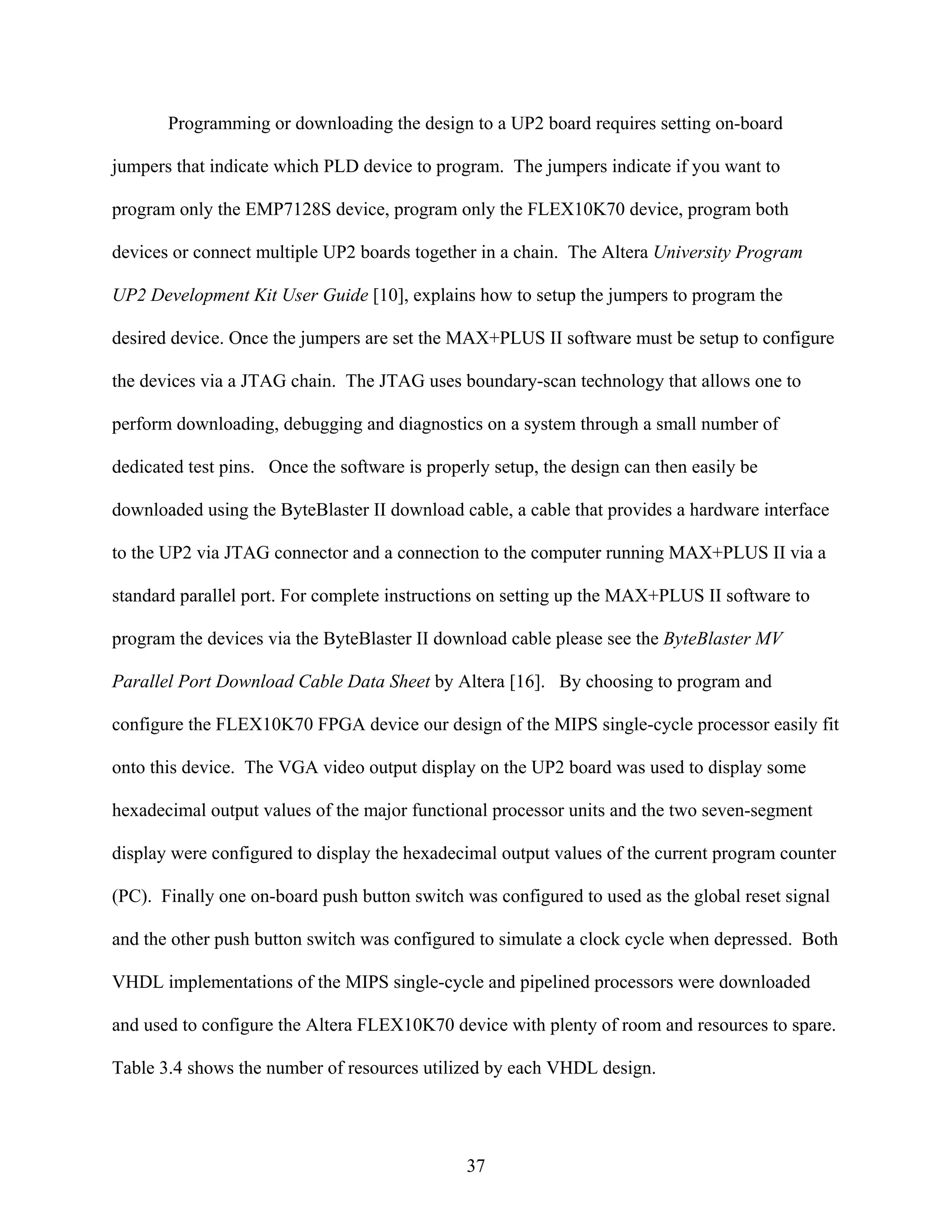 Programming or downloading the design to a UP2 board requires setting on-board

jumpers that indicate which PLD device to program. The jumpers indicate if you want to

program only the EMP7128S device, program only the FLEX10K70 device, program both

devices or connect multiple UP2 boards together in a chain. The Altera University Program

UP2 Development Kit User Guide [10], explains how to setup the jumpers to program the

desired device. Once the jumpers are set the MAX+PLUS II software must be setup to configure

the devices via a JTAG chain. The JTAG uses boundary-scan technology that allows one to

perform downloading, debugging and diagnostics on a system through a small number of

dedicated test pins. Once the software is properly setup, the design can then easily be

downloaded using the ByteBlaster II download cable, a cable that provides a hardware interface

to the UP2 via JTAG connector and a connection to the computer running MAX+PLUS II via a

standard parallel port. For complete instructions on setting up the MAX+PLUS II software to

program the devices via the ByteBlaster II download cable please see the ByteBlaster MV

Parallel Port Download Cable Data Sheet by Altera [16]. By choosing to program and

configure the FLEX10K70 FPGA device our design of the MIPS single-cycle processor easily fit

onto this device. The VGA video output display on the UP2 board was used to display some

hexadecimal output values of the major functional processor units and the two seven-segment

display were configured to display the hexadecimal output values of the current program counter

(PC). Finally one on-board push button switch was configured to used as the global reset signal

and the other push button switch was configured to simulate a clock cycle when depressed. Both

VHDL implementations of the MIPS single-cycle and pipelined processors were downloaded

and used to configure the Altera FLEX10K70 device with plenty of room and resources to spare.

Table 3.4 shows the number of resources utilized by each VHDL design.




                                               37
 