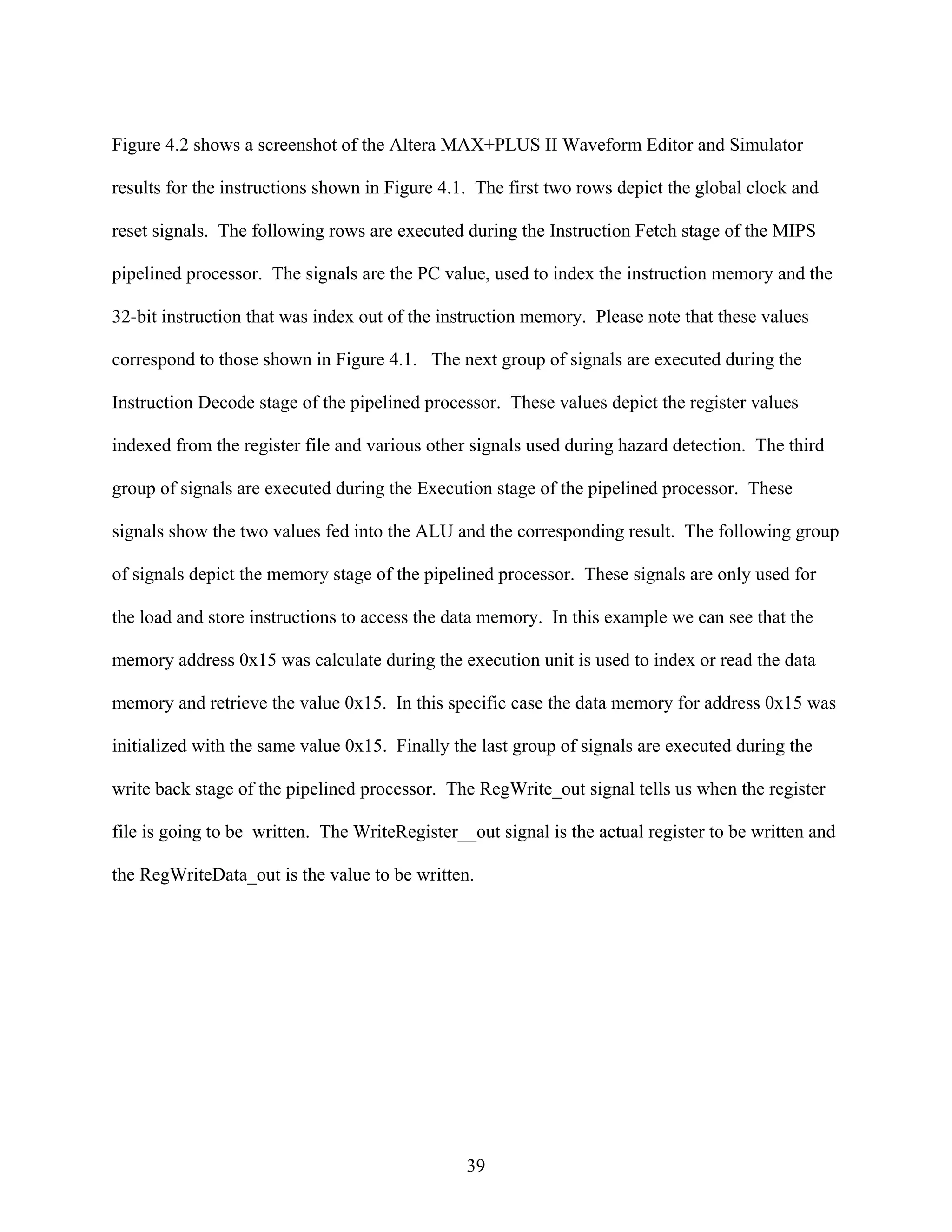 Figure 4.2 shows a screenshot of the Altera MAX+PLUS II Waveform Editor and Simulator

results for the instructions shown in Figure 4.1. The first two rows depict the global clock and

reset signals. The following rows are executed during the Instruction Fetch stage of the MIPS

pipelined processor. The signals are the PC value, used to index the instruction memory and the

32-bit instruction that was index out of the instruction memory. Please note that these values

correspond to those shown in Figure 4.1. The next group of signals are executed during the

Instruction Decode stage of the pipelined processor. These values depict the register values

indexed from the register file and various other signals used during hazard detection. The third

group of signals are executed during the Execution stage of the pipelined processor. These

signals show the two values fed into the ALU and the corresponding result. The following group

of signals depict the memory stage of the pipelined processor. These signals are only used for

the load and store instructions to access the data memory. In this example we can see that the

memory address 0x15 was calculate during the execution unit is used to index or read the data

memory and retrieve the value 0x15. In this specific case the data memory for address 0x15 was

initialized with the same value 0x15. Finally the last group of signals are executed during the

write back stage of the pipelined processor. The RegWrite_out signal tells us when the register

file is going to be written. The WriteRegister__out signal is the actual register to be written and

the RegWriteData_out is the value to be written.




                                                39
 