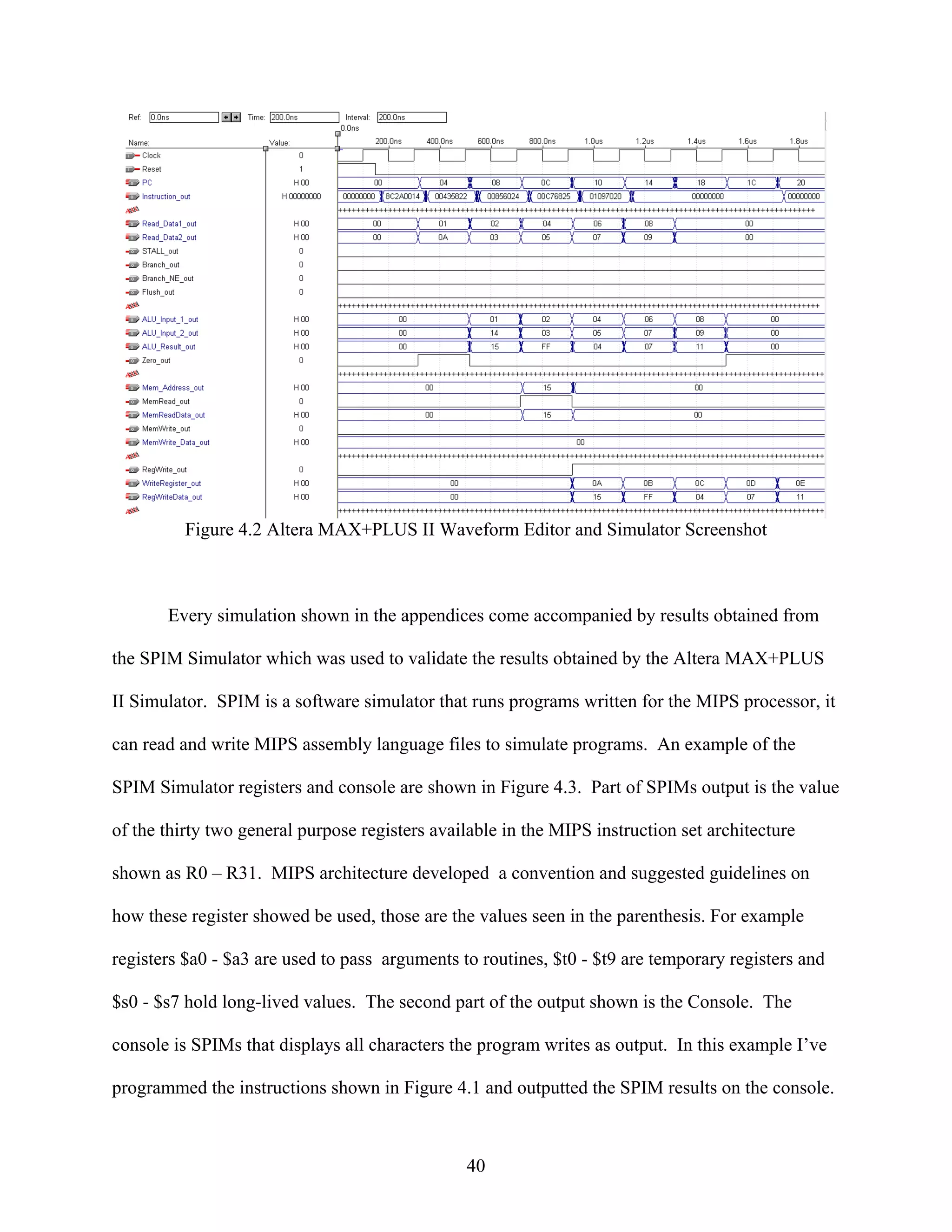 Figure 4.2 Altera MAX+PLUS II Waveform Editor and Simulator Screenshot



       Every simulation shown in the appendices come accompanied by results obtained from

the SPIM Simulator which was used to validate the results obtained by the Altera MAX+PLUS

II Simulator. SPIM is a software simulator that runs programs written for the MIPS processor, it

can read and write MIPS assembly language files to simulate programs. An example of the

SPIM Simulator registers and console are shown in Figure 4.3. Part of SPIMs output is the value

of the thirty two general purpose registers available in the MIPS instruction set architecture

shown as R0 – R31. MIPS architecture developed a convention and suggested guidelines on

how these register showed be used, those are the values seen in the parenthesis. For example

registers $a0 - $a3 are used to pass arguments to routines, $t0 - $t9 are temporary registers and

$s0 - $s7 hold long-lived values. The second part of the output shown is the Console. The

console is SPIMs that displays all characters the program writes as output. In this example I’ve

programmed the instructions shown in Figure 4.1 and outputted the SPIM results on the console.



                                                40
 