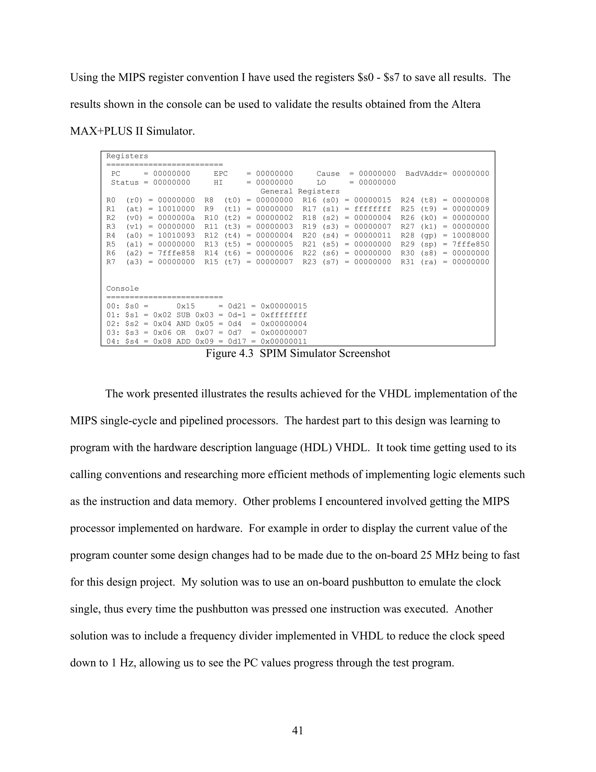 Using the MIPS register convention I have used the registers $s0 - $s7 to save all results. The

results shown in the console can be used to validate the results obtained from the Altera

MAX+PLUS II Simulator.
       Registers
       =========================
        PC     = 00000000     EPC               = 00000000     Cause = 00000000    BadVAddr= 00000000
        Status = 00000000     HI                = 00000000     LO    = 00000000
                                                   General Registers
       R0   (r0)   =   00000000   R8    (t0)    = 00000000 R16 (s0) = 00000015    R24   (t8)   =   00000008
       R1   (at)   =   10010000   R9    (t1)    = 00000000 R17 (s1) = ffffffff    R25   (t9)   =   00000009
       R2   (v0)   =   0000000a   R10   (t2)    = 00000002 R18 (s2) = 00000004    R26   (k0)   =   00000000
       R3   (v1)   =   00000000   R11   (t3)    = 00000003 R19 (s3) = 00000007    R27   (k1)   =   00000000
       R4   (a0)   =   10010093   R12   (t4)    = 00000004 R20 (s4) = 00000011    R28   (gp)   =   10008000
       R5   (a1)   =   00000000   R13   (t5)    = 00000005 R21 (s5) = 00000000    R29   (sp)   =   7fffe850
       R6   (a2)   =   7fffe858   R14   (t6)    = 00000006 R22 (s6) = 00000000    R30   (s8)   =   00000000
       R7   (a3)   =   00000000   R15   (t7)    = 00000007 R23 (s7) = 00000000    R31   (ra)   =   00000000


       Console
       =========================
       00: $s0 =      0x15     =         0d21   =   0x00000015
       01: $s1 = 0x02 SUB 0x03 =         0d-1   =   0xffffffff
       02: $s2 = 0x04 AND 0x05 =         0d4    =   0x00000004
       03: $s3 = 0x06 OR 0x07 =          0d7    =   0x00000007
       04: $s4 = 0x08 ADD 0x09 =         0d17   =   0x00000011
                                  Figure 4.3 SPIM Simulator Screenshot


       The work presented illustrates the results achieved for the VHDL implementation of the

MIPS single-cycle and pipelined processors. The hardest part to this design was learning to

program with the hardware description language (HDL) VHDL. It took time getting used to its

calling conventions and researching more efficient methods of implementing logic elements such

as the instruction and data memory. Other problems I encountered involved getting the MIPS

processor implemented on hardware. For example in order to display the current value of the

program counter some design changes had to be made due to the on-board 25 MHz being to fast

for this design project. My solution was to use an on-board pushbutton to emulate the clock

single, thus every time the pushbutton was pressed one instruction was executed. Another

solution was to include a frequency divider implemented in VHDL to reduce the clock speed

down to 1 Hz, allowing us to see the PC values progress through the test program.




                                                          41
 