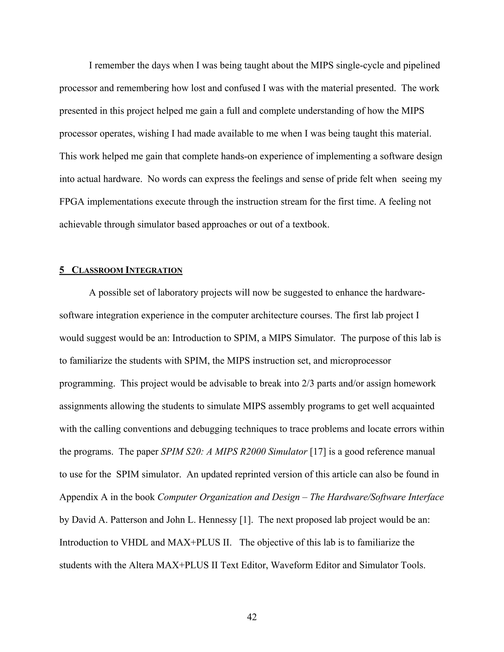 I remember the days when I was being taught about the MIPS single-cycle and pipelined

processor and remembering how lost and confused I was with the material presented. The work

presented in this project helped me gain a full and complete understanding of how the MIPS

processor operates, wishing I had made available to me when I was being taught this material.

This work helped me gain that complete hands-on experience of implementing a software design

into actual hardware. No words can express the feelings and sense of pride felt when seeing my

FPGA implementations execute through the instruction stream for the first time. A feeling not

achievable through simulator based approaches or out of a textbook.



5 CLASSROOM INTEGRATION

       A possible set of laboratory projects will now be suggested to enhance the hardware-

software integration experience in the computer architecture courses. The first lab project I

would suggest would be an: Introduction to SPIM, a MIPS Simulator. The purpose of this lab is

to familiarize the students with SPIM, the MIPS instruction set, and microprocessor

programming. This project would be advisable to break into 2/3 parts and/or assign homework

assignments allowing the students to simulate MIPS assembly programs to get well acquainted

with the calling conventions and debugging techniques to trace problems and locate errors within

the programs. The paper SPIM S20: A MIPS R2000 Simulator [17] is a good reference manual

to use for the SPIM simulator. An updated reprinted version of this article can also be found in

Appendix A in the book Computer Organization and Design – The Hardware/Software Interface

by David A. Patterson and John L. Hennessy [1]. The next proposed lab project would be an:

Introduction to VHDL and MAX+PLUS II. The objective of this lab is to familiarize the

students with the Altera MAX+PLUS II Text Editor, Waveform Editor and Simulator Tools.




                                                42
 