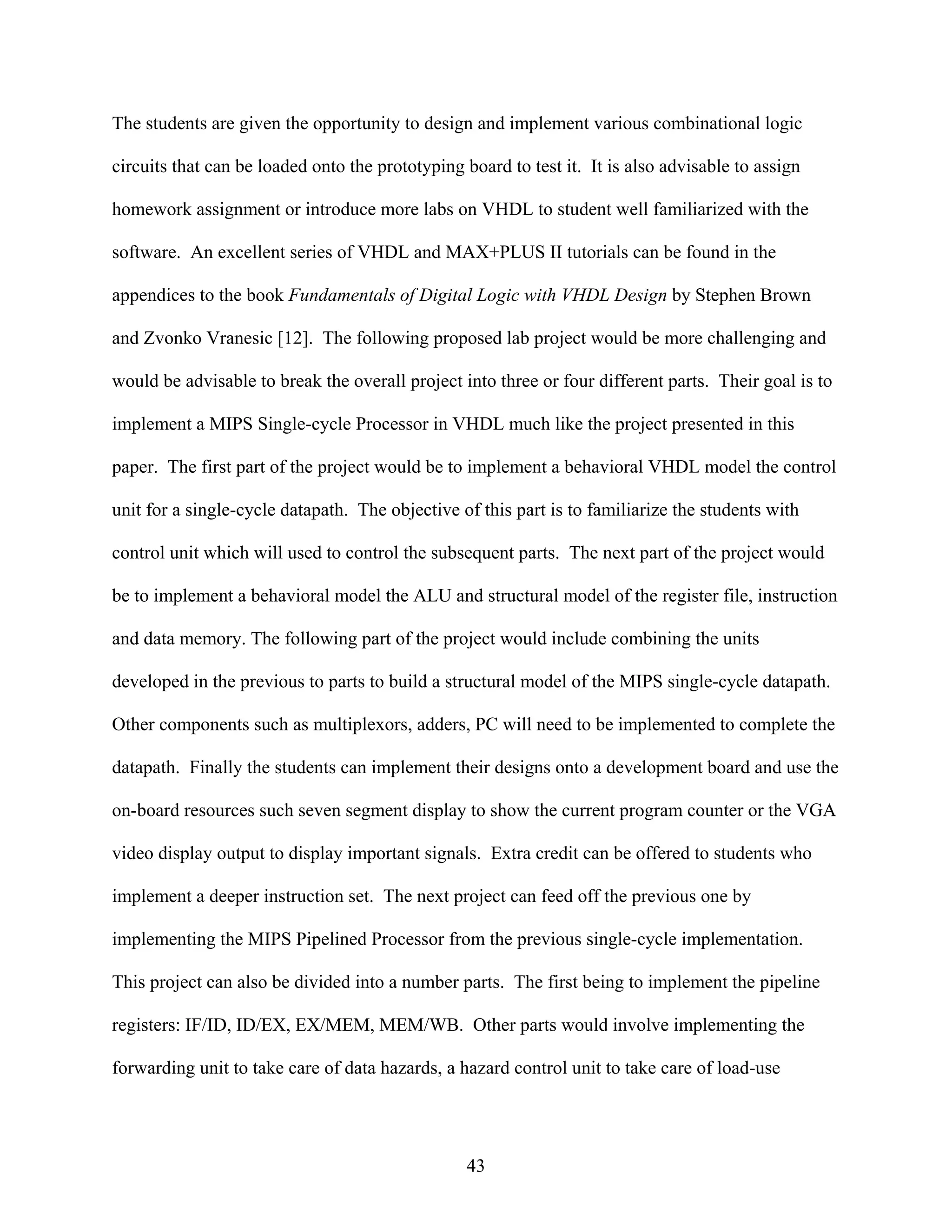 The students are given the opportunity to design and implement various combinational logic

circuits that can be loaded onto the prototyping board to test it. It is also advisable to assign

homework assignment or introduce more labs on VHDL to student well familiarized with the

software. An excellent series of VHDL and MAX+PLUS II tutorials can be found in the

appendices to the book Fundamentals of Digital Logic with VHDL Design by Stephen Brown

and Zvonko Vranesic [12]. The following proposed lab project would be more challenging and

would be advisable to break the overall project into three or four different parts. Their goal is to

implement a MIPS Single-cycle Processor in VHDL much like the project presented in this

paper. The first part of the project would be to implement a behavioral VHDL model the control

unit for a single-cycle datapath. The objective of this part is to familiarize the students with

control unit which will used to control the subsequent parts. The next part of the project would

be to implement a behavioral model the ALU and structural model of the register file, instruction

and data memory. The following part of the project would include combining the units

developed in the previous to parts to build a structural model of the MIPS single-cycle datapath.

Other components such as multiplexors, adders, PC will need to be implemented to complete the

datapath. Finally the students can implement their designs onto a development board and use the

on-board resources such seven segment display to show the current program counter or the VGA

video display output to display important signals. Extra credit can be offered to students who

implement a deeper instruction set. The next project can feed off the previous one by

implementing the MIPS Pipelined Processor from the previous single-cycle implementation.

This project can also be divided into a number parts. The first being to implement the pipeline

registers: IF/ID, ID/EX, EX/MEM, MEM/WB. Other parts would involve implementing the

forwarding unit to take care of data hazards, a hazard control unit to take care of load-use




                                                 43
 