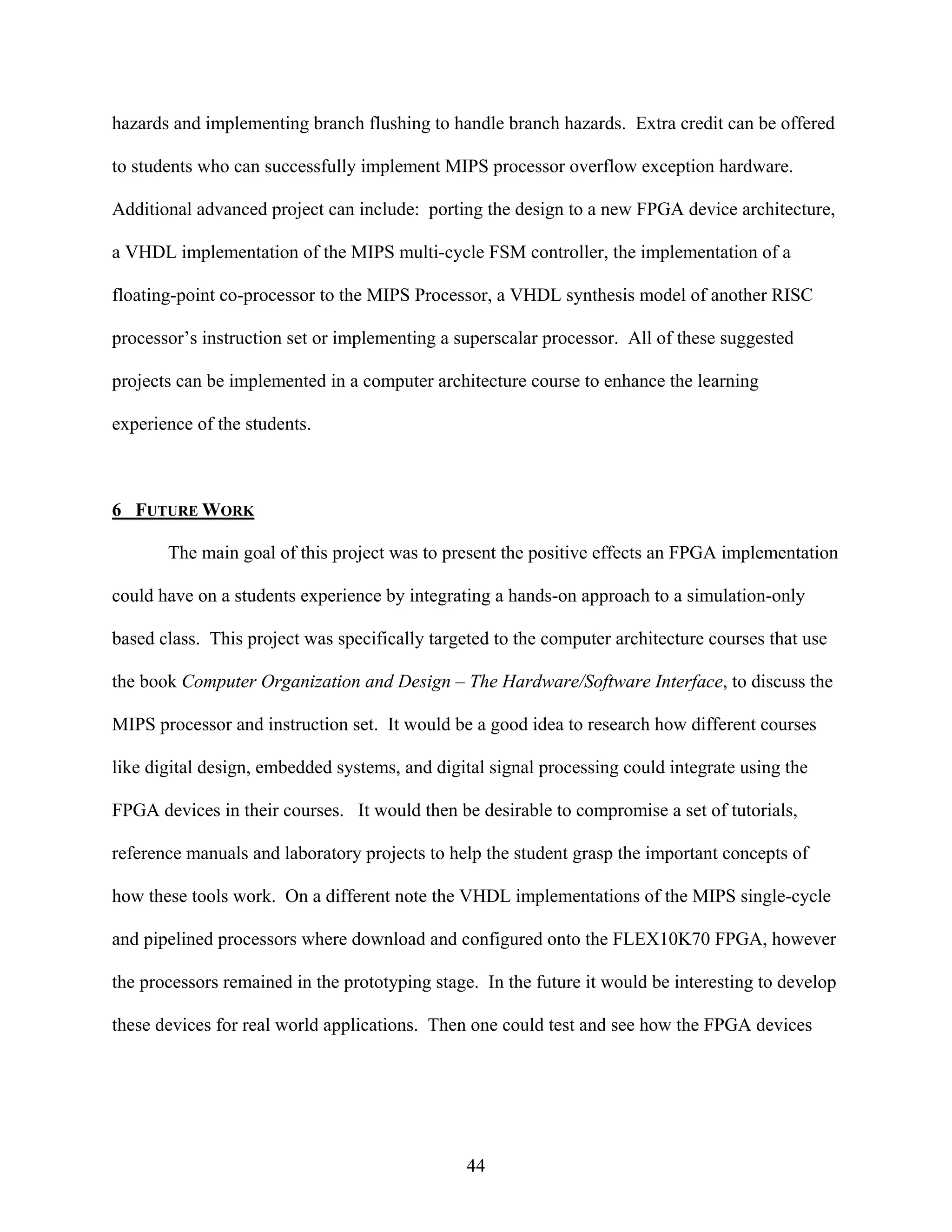 hazards and implementing branch flushing to handle branch hazards. Extra credit can be offered

to students who can successfully implement MIPS processor overflow exception hardware.

Additional advanced project can include: porting the design to a new FPGA device architecture,

a VHDL implementation of the MIPS multi-cycle FSM controller, the implementation of a

floating-point co-processor to the MIPS Processor, a VHDL synthesis model of another RISC

processor’s instruction set or implementing a superscalar processor. All of these suggested

projects can be implemented in a computer architecture course to enhance the learning

experience of the students.



6 FUTURE WORK

       The main goal of this project was to present the positive effects an FPGA implementation

could have on a students experience by integrating a hands-on approach to a simulation-only

based class. This project was specifically targeted to the computer architecture courses that use

the book Computer Organization and Design – The Hardware/Software Interface, to discuss the

MIPS processor and instruction set. It would be a good idea to research how different courses

like digital design, embedded systems, and digital signal processing could integrate using the

FPGA devices in their courses. It would then be desirable to compromise a set of tutorials,

reference manuals and laboratory projects to help the student grasp the important concepts of

how these tools work. On a different note the VHDL implementations of the MIPS single-cycle

and pipelined processors where download and configured onto the FLEX10K70 FPGA, however

the processors remained in the prototyping stage. In the future it would be interesting to develop

these devices for real world applications. Then one could test and see how the FPGA devices




                                                44
 