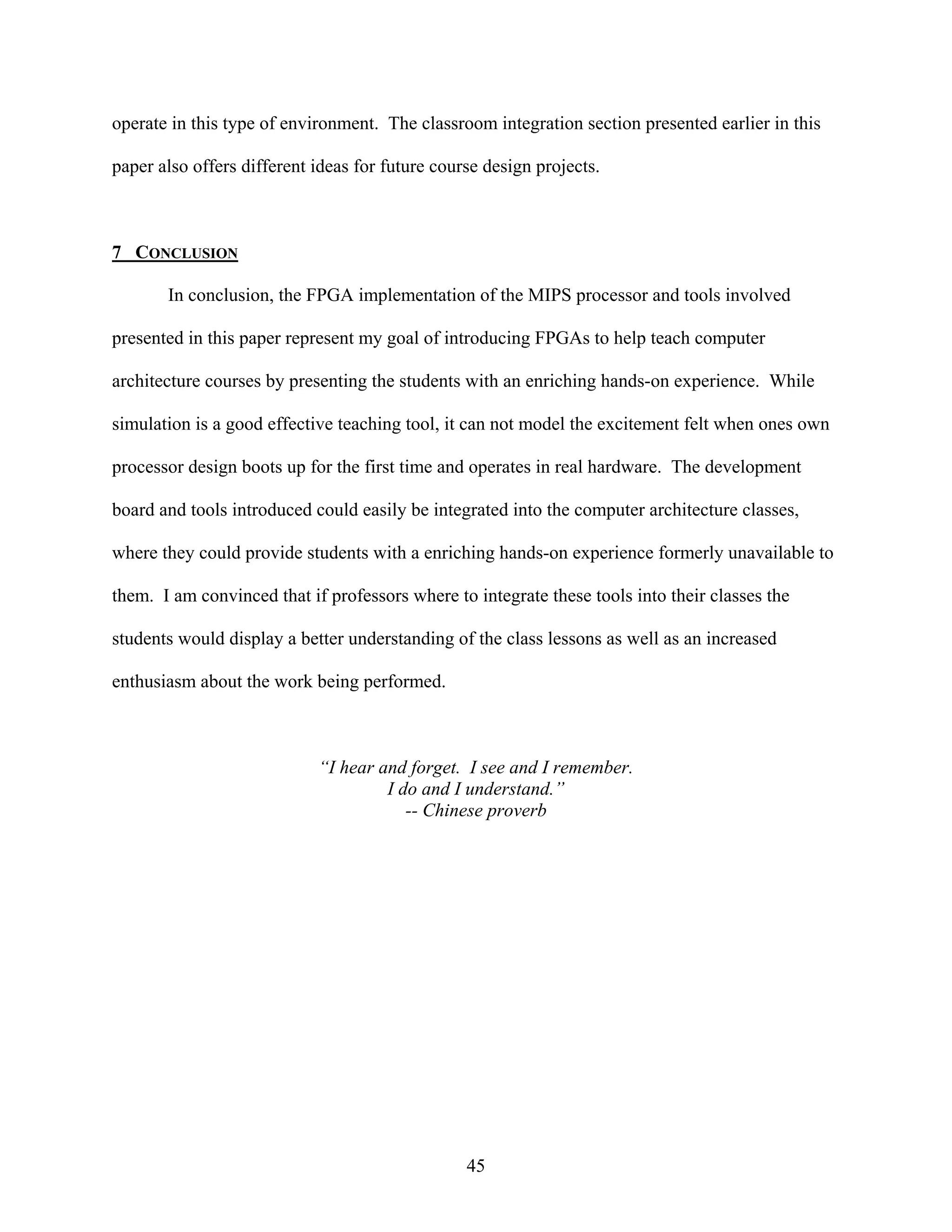 operate in this type of environment. The classroom integration section presented earlier in this

paper also offers different ideas for future course design projects.



7 CONCLUSION

       In conclusion, the FPGA implementation of the MIPS processor and tools involved

presented in this paper represent my goal of introducing FPGAs to help teach computer

architecture courses by presenting the students with an enriching hands-on experience. While

simulation is a good effective teaching tool, it can not model the excitement felt when ones own

processor design boots up for the first time and operates in real hardware. The development

board and tools introduced could easily be integrated into the computer architecture classes,

where they could provide students with a enriching hands-on experience formerly unavailable to

them. I am convinced that if professors where to integrate these tools into their classes the

students would display a better understanding of the class lessons as well as an increased

enthusiasm about the work being performed.



                            “I hear and forget. I see and I remember.
                                     I do and I understand.”
                                        -- Chinese proverb




                                                 45
 