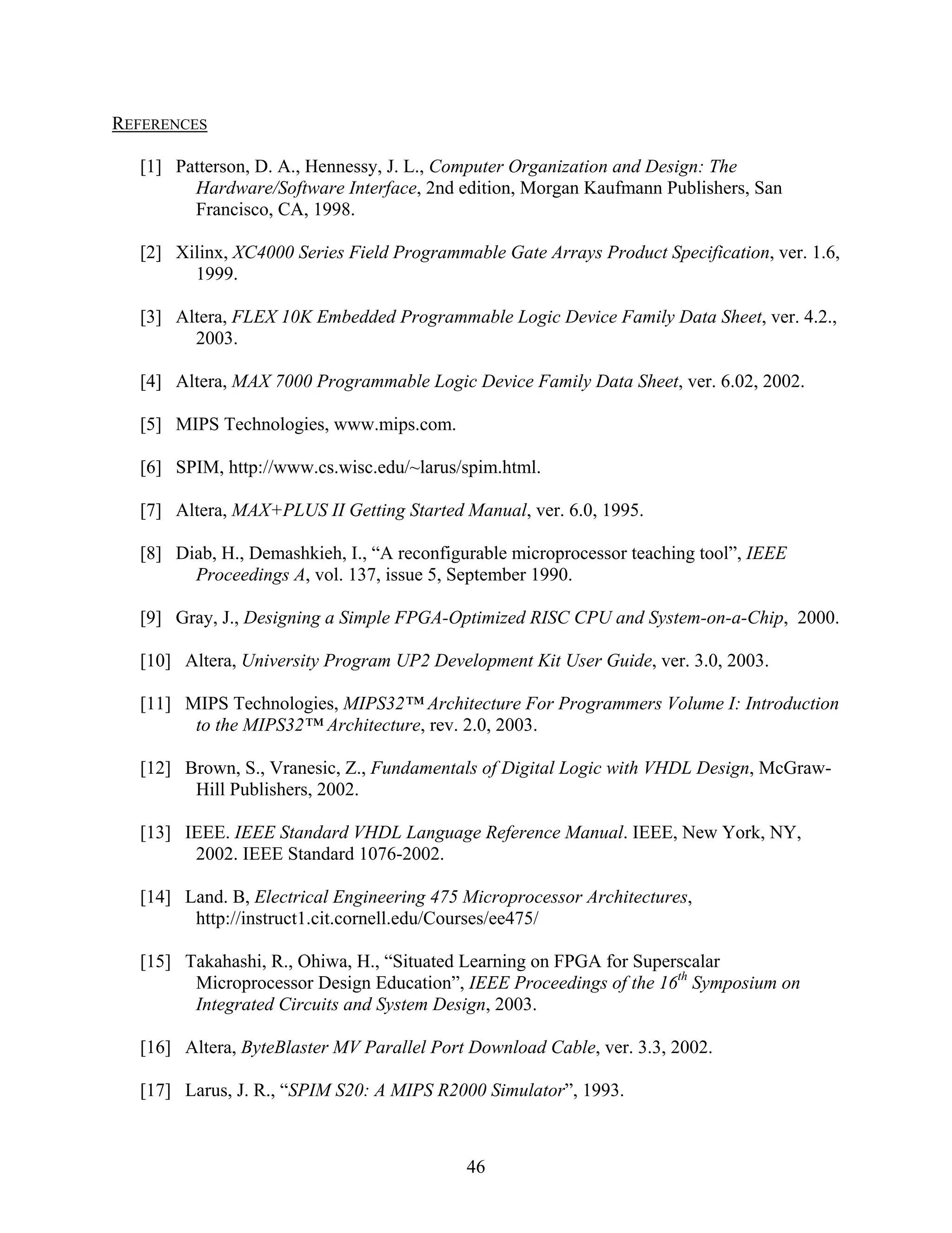 REFERENCES

  [1] Patterson, D. A., Hennessy, J. L., Computer Organization and Design: The
        Hardware/Software Interface, 2nd edition, Morgan Kaufmann Publishers, San
        Francisco, CA, 1998.

  [2] Xilinx, XC4000 Series Field Programmable Gate Arrays Product Specification, ver. 1.6,
        1999.

  [3] Altera, FLEX 10K Embedded Programmable Logic Device Family Data Sheet, ver. 4.2.,
        2003.

  [4] Altera, MAX 7000 Programmable Logic Device Family Data Sheet, ver. 6.02, 2002.

  [5] MIPS Technologies, www.mips.com.

  [6] SPIM, http://www.cs.wisc.edu/~larus/spim.html.

  [7] Altera, MAX+PLUS II Getting Started Manual, ver. 6.0, 1995.

  [8] Diab, H., Demashkieh, I., “A reconfigurable microprocessor teaching tool”, IEEE
        Proceedings A, vol. 137, issue 5, September 1990.

  [9] Gray, J., Designing a Simple FPGA-Optimized RISC CPU and System-on-a-Chip, 2000.

  [10] Altera, University Program UP2 Development Kit User Guide, ver. 3.0, 2003.

  [11] MIPS Technologies, MIPS32™ Architecture For Programmers Volume I: Introduction
        to the MIPS32™ Architecture, rev. 2.0, 2003.

  [12] Brown, S., Vranesic, Z., Fundamentals of Digital Logic with VHDL Design, McGraw-
        Hill Publishers, 2002.

  [13] IEEE. IEEE Standard VHDL Language Reference Manual. IEEE, New York, NY,
        2002. IEEE Standard 1076-2002.

  [14] Land. B, Electrical Engineering 475 Microprocessor Architectures,
        http://instruct1.cit.cornell.edu/Courses/ee475/

  [15] Takahashi, R., Ohiwa, H., “Situated Learning on FPGA for Superscalar
        Microprocessor Design Education”, IEEE Proceedings of the 16th Symposium on
        Integrated Circuits and System Design, 2003.

  [16] Altera, ByteBlaster MV Parallel Port Download Cable, ver. 3.3, 2002.

  [17] Larus, J. R., “SPIM S20: A MIPS R2000 Simulator”, 1993.



                                           46
 