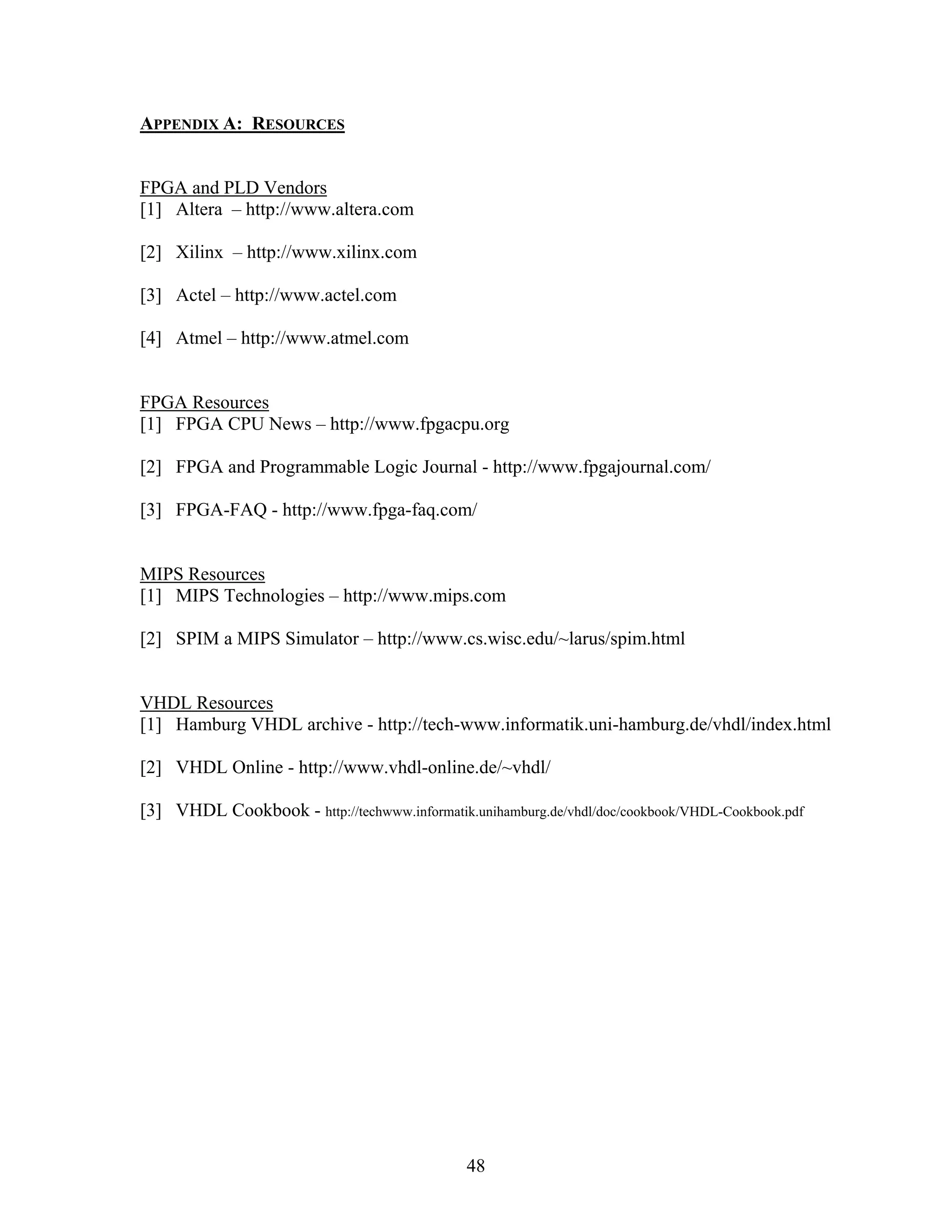 APPENDIX A: RESOURCES


FPGA and PLD Vendors
[1] Altera – http://www.altera.com

[2] Xilinx – http://www.xilinx.com

[3] Actel – http://www.actel.com

[4] Atmel – http://www.atmel.com


FPGA Resources
[1] FPGA CPU News – http://www.fpgacpu.org

[2] FPGA and Programmable Logic Journal - http://www.fpgajournal.com/

[3] FPGA-FAQ - http://www.fpga-faq.com/


MIPS Resources
[1] MIPS Technologies – http://www.mips.com

[2] SPIM a MIPS Simulator – http://www.cs.wisc.edu/~larus/spim.html


VHDL Resources
[1] Hamburg VHDL archive - http://tech-www.informatik.uni-hamburg.de/vhdl/index.html

[2] VHDL Online - http://www.vhdl-online.de/~vhdl/

[3] VHDL Cookbook - http://techwww.informatik.unihamburg.de/vhdl/doc/cookbook/VHDL-Cookbook.pdf




                                              48
 