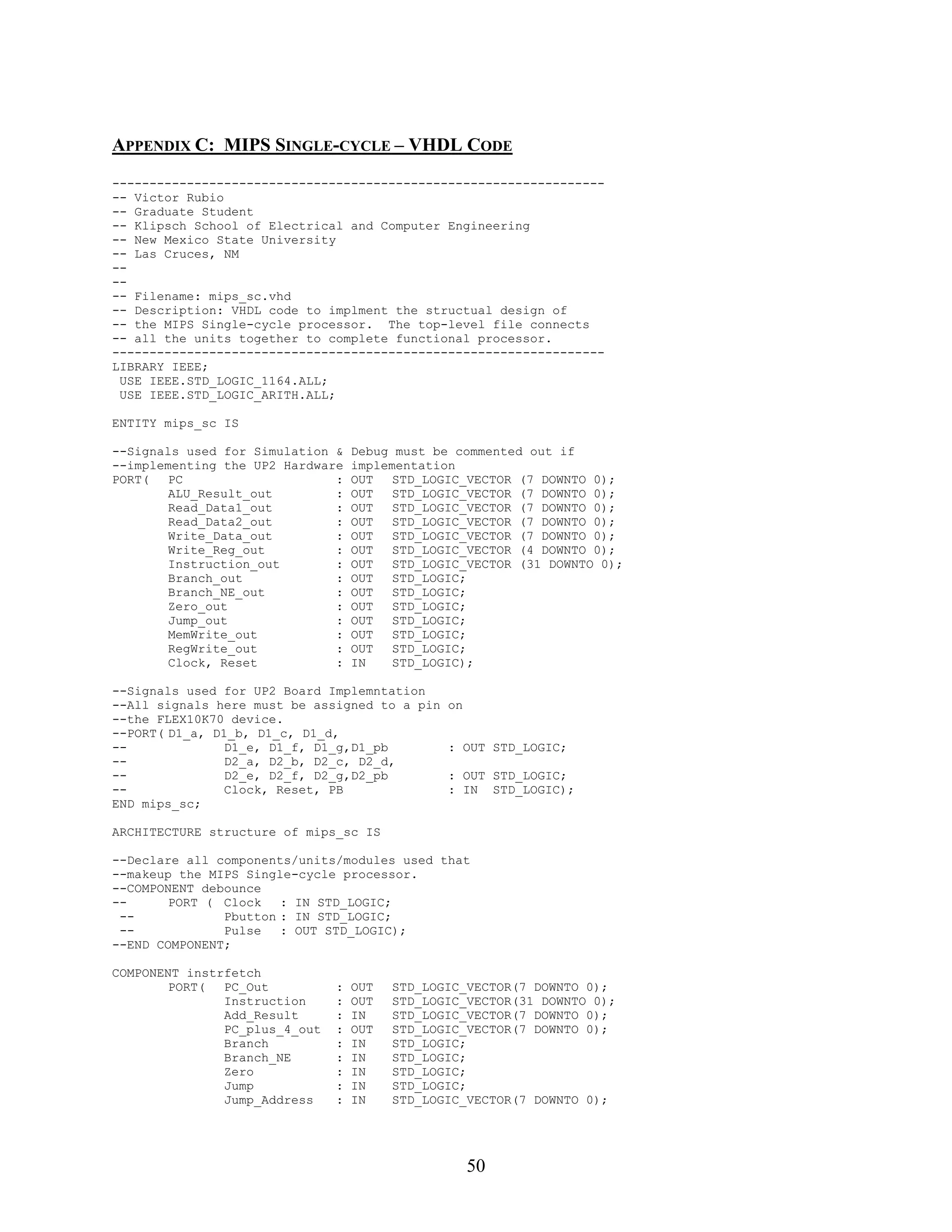 APPENDIX C: MIPS SINGLE-CYCLE – VHDL CODE
------------------------------------------------------------------
-- Victor Rubio
-- Graduate Student
-- Klipsch School of Electrical and Computer Engineering
-- New Mexico State University
-- Las Cruces, NM
--
--
-- Filename: mips_sc.vhd
-- Description: VHDL code to implment the structual design of
-- the MIPS Single-cycle processor. The top-level file connects
-- all the units together to complete functional processor.
------------------------------------------------------------------
LIBRARY IEEE;
 USE IEEE.STD_LOGIC_1164.ALL;
 USE IEEE.STD_LOGIC_ARITH.ALL;

ENTITY mips_sc IS

--Signals used for Simulation &    Debug must be commented out if
--implementing the UP2 Hardware    implementation
PORT(   PC                    :    OUT   STD_LOGIC_VECTOR (7 DOWNTO 0);
        ALU_Result_out        :    OUT   STD_LOGIC_VECTOR (7 DOWNTO 0);
        Read_Data1_out        :    OUT   STD_LOGIC_VECTOR (7 DOWNTO 0);
        Read_Data2_out        :    OUT   STD_LOGIC_VECTOR (7 DOWNTO 0);
        Write_Data_out        :    OUT   STD_LOGIC_VECTOR (7 DOWNTO 0);
        Write_Reg_out         :    OUT   STD_LOGIC_VECTOR (4 DOWNTO 0);
        Instruction_out       :    OUT   STD_LOGIC_VECTOR (31 DOWNTO 0);
        Branch_out            :    OUT   STD_LOGIC;
        Branch_NE_out         :    OUT   STD_LOGIC;
        Zero_out              :    OUT   STD_LOGIC;
        Jump_out              :    OUT   STD_LOGIC;
        MemWrite_out          :    OUT   STD_LOGIC;
        RegWrite_out          :    OUT   STD_LOGIC;
        Clock, Reset          :    IN    STD_LOGIC);

--Signals used for UP2 Board Implemntation
--All signals here must be assigned to a pin    on
--the FLEX10K70 device.
--PORT( D1_a, D1_b, D1_c, D1_d,
--              D1_e, D1_f, D1_g,D1_pb          : OUT STD_LOGIC;
--              D2_a, D2_b, D2_c, D2_d,
--              D2_e, D2_f, D2_g,D2_pb          : OUT STD_LOGIC;
--              Clock, Reset, PB                : IN STD_LOGIC);
END mips_sc;

ARCHITECTURE structure of mips_sc IS

--Declare all components/units/modules used that
--makeup the MIPS Single-cycle processor.
--COMPONENT debounce
--      PORT ( Clock   : IN STD_LOGIC;
 --            Pbutton : IN STD_LOGIC;
 --            Pulse   : OUT STD_LOGIC);
--END COMPONENT;

COMPONENT instrfetch
        PORT(  PC_Out          :   OUT   STD_LOGIC_VECTOR(7 DOWNTO 0);
               Instruction     :   OUT   STD_LOGIC_VECTOR(31 DOWNTO 0);
               Add_Result      :   IN    STD_LOGIC_VECTOR(7 DOWNTO 0);
               PC_plus_4_out   :   OUT   STD_LOGIC_VECTOR(7 DOWNTO 0);
               Branch          :   IN    STD_LOGIC;
               Branch_NE       :   IN    STD_LOGIC;
               Zero            :   IN    STD_LOGIC;
               Jump            :   IN    STD_LOGIC;
               Jump_Address    :   IN    STD_LOGIC_VECTOR(7 DOWNTO 0);




                                                     50
 