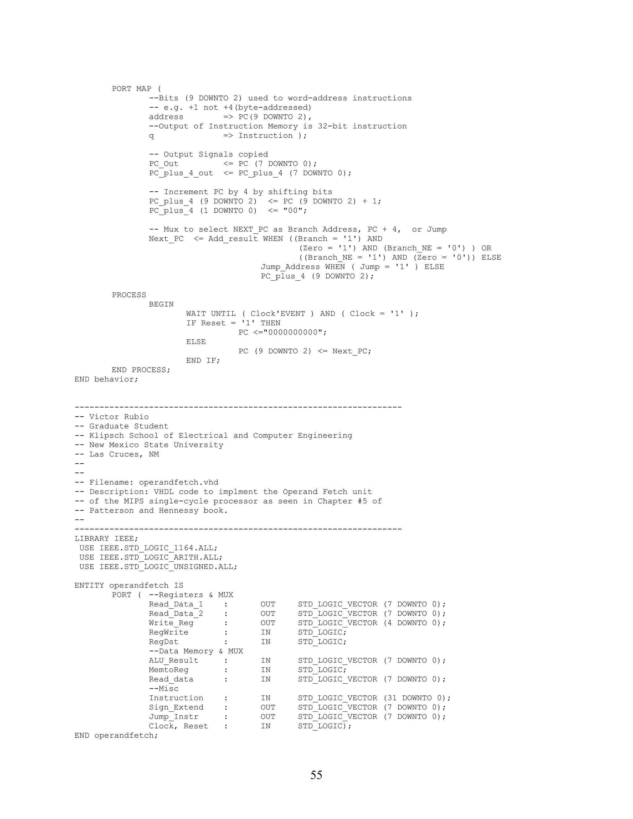 PORT MAP (
               --Bits (9 DOWNTO 2) used to word-address instructions
               -- e.g. +1 not +4(byte-addressed)
               address        => PC(9 DOWNTO 2),
               --Output of Instruction Memory is 32-bit instruction
               q              => Instruction );

                 -- Output Signals copied
                 PC_Out         <= PC (7 DOWNTO 0);
                 PC_plus_4_out <= PC_plus_4 (7 DOWNTO 0);

                 -- Increment PC by 4 by shifting bits
                 PC_plus_4 (9 DOWNTO 2) <= PC (9 DOWNTO 2) + 1;
                 PC_plus_4 (1 DOWNTO 0) <= "00";

                 -- Mux to select NEXT_PC as Branch Address, PC + 4, or Jump
                 Next_PC <= Add_result WHEN ((Branch = '1') AND
                                                (Zero = '1') AND (Branch_NE = '0') ) OR
                                                ((Branch_NE = '1') AND (Zero = '0')) ELSE
                                        Jump_Address WHEN ( Jump = '1' ) ELSE
                                        PC_plus_4 (9 DOWNTO 2);

       PROCESS
                 BEGIN
                         WAIT UNTIL ( Clock'EVENT ) AND ( Clock = '1' );
                         IF Reset = '1' THEN
                                    PC <="0000000000";
                         ELSE
                                    PC (9 DOWNTO 2) <= Next_PC;
                         END IF;
        END PROCESS;
END behavior;


------------------------------------------------------------------
-- Victor Rubio
-- Graduate Student
-- Klipsch School of Electrical and Computer Engineering
-- New Mexico State University
-- Las Cruces, NM
--
--
-- Filename: operandfetch.vhd
-- Description: VHDL code to implment the Operand Fetch unit
-- of the MIPS single-cycle processor as seen in Chapter #5 of
-- Patterson and Hennessy book.
--
------------------------------------------------------------------
LIBRARY IEEE;
 USE IEEE.STD_LOGIC_1164.ALL;
 USE IEEE.STD_LOGIC_ARITH.ALL;
 USE IEEE.STD_LOGIC_UNSIGNED.ALL;

ENTITY operandfetch IS
        PORT ( --Registers & MUX
               Read_Data_1    :         OUT    STD_LOGIC_VECTOR (7 DOWNTO 0);
               Read_Data_2    :         OUT    STD_LOGIC_VECTOR (7 DOWNTO 0);
               Write_Reg      :         OUT    STD_LOGIC_VECTOR (4 DOWNTO 0);
               RegWrite       :         IN     STD_LOGIC;
               RegDst         :         IN     STD_LOGIC;
               --Data Memory & MUX
               ALU_Result     :         IN     STD_LOGIC_VECTOR (7 DOWNTO 0);
               MemtoReg       :         IN     STD_LOGIC;
               Read_data      :         IN     STD_LOGIC_VECTOR (7 DOWNTO 0);
               --Misc
               Instruction    :         IN     STD_LOGIC_VECTOR (31 DOWNTO 0);
               Sign_Extend    :         OUT    STD_LOGIC_VECTOR (7 DOWNTO 0);
               Jump_Instr     :         OUT    STD_LOGIC_VECTOR (7 DOWNTO 0);
               Clock, Reset   :         IN     STD_LOGIC);
END operandfetch;




                                                  55
 