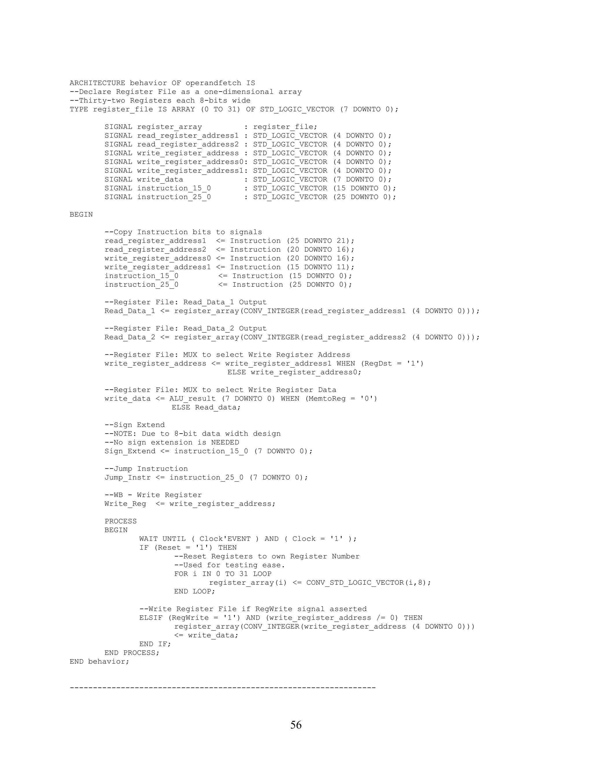 ARCHITECTURE behavior OF operandfetch IS
--Declare Register File as a one-dimensional array
--Thirty-two Registers each 8-bits wide
TYPE register_file IS ARRAY (0 TO 31) OF STD_LOGIC_VECTOR (7 DOWNTO 0);

        SIGNAL    register_array         :    register_file;
        SIGNAL    read_register_address1 :    STD_LOGIC_VECTOR       (4 DOWNTO 0);
        SIGNAL    read_register_address2 :    STD_LOGIC_VECTOR       (4 DOWNTO 0);
        SIGNAL    write_register_address :    STD_LOGIC_VECTOR       (4 DOWNTO 0);
        SIGNAL    write_register_address0:    STD_LOGIC_VECTOR       (4 DOWNTO 0);
        SIGNAL    write_register_address1:    STD_LOGIC_VECTOR       (4 DOWNTO 0);
        SIGNAL    write_data             :    STD_LOGIC_VECTOR       (7 DOWNTO 0);
        SIGNAL    instruction_15_0       :    STD_LOGIC_VECTOR       (15 DOWNTO 0);
        SIGNAL    instruction_25_0       :    STD_LOGIC_VECTOR       (25 DOWNTO 0);

BEGIN

        --Copy Instruction bits    to    signals
        read_register_address1     <=    Instruction    (25    DOWNTO    21);
        read_register_address2     <=    Instruction    (20    DOWNTO    16);
        write_register_address0    <=    Instruction    (20    DOWNTO    16);
        write_register_address1    <=    Instruction    (15    DOWNTO    11);
        instruction_15_0            <=    Instruction    (15    DOWNTO    0);
        instruction_25_0            <=    Instruction    (25    DOWNTO    0);

        --Register File: Read_Data_1 Output
        Read_Data_1 <= register_array(CONV_INTEGER(read_register_address1 (4 DOWNTO 0)));

        --Register File: Read_Data_2 Output
        Read_Data_2 <= register_array(CONV_INTEGER(read_register_address2 (4 DOWNTO 0)));

        --Register File: MUX to select Write Register Address
        write_register_address <= write_register_address1 WHEN (RegDst = '1')
                                   ELSE write_register_address0;

        --Register File: MUX to select Write Register Data
        write_data <= ALU_result (7 DOWNTO 0) WHEN (MemtoReg = '0')
                       ELSE Read_data;

        --Sign Extend
        --NOTE: Due to 8-bit data width design
        --No sign extension is NEEDED
        Sign_Extend <= instruction_15_0 (7 DOWNTO 0);

        --Jump Instruction
        Jump_Instr <= instruction_25_0 (7 DOWNTO 0);

        --WB - Write Register
        Write_Reg <= write_register_address;

        PROCESS
        BEGIN
                  WAIT UNTIL ( Clock'EVENT ) AND ( Clock = '1' );
                  IF (Reset = '1') THEN
                          --Reset Registers to own Register Number
                          --Used for testing ease.
                          FOR i IN 0 TO 31 LOOP
                                  register_array(i) <= CONV_STD_LOGIC_VECTOR(i,8);
                          END LOOP;

                --Write Register File if RegWrite signal asserted
                ELSIF (RegWrite = '1') AND (write_register_address /= 0) THEN
                        register_array(CONV_INTEGER(write_register_address (4 DOWNTO 0)))
                        <= write_data;
                END IF;
        END PROCESS;
END behavior;


------------------------------------------------------------------




                                                         56
 