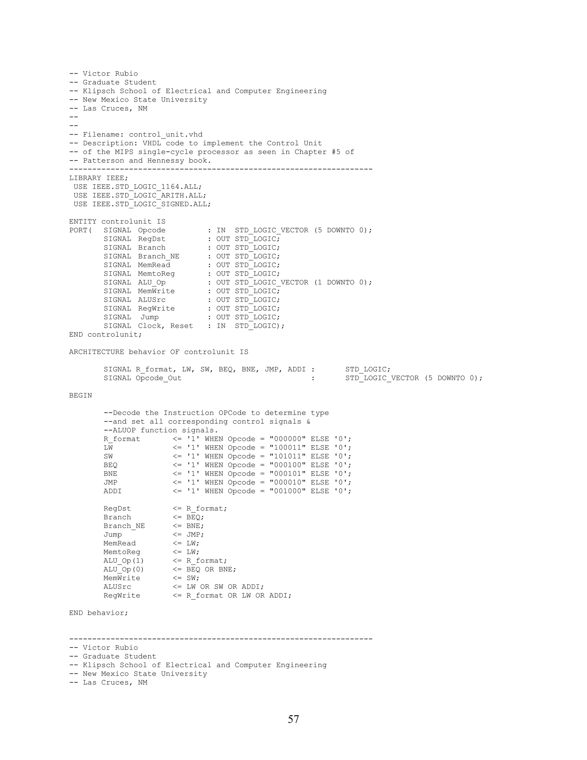 -- Victor Rubio
-- Graduate Student
-- Klipsch School of Electrical and Computer Engineering
-- New Mexico State University
-- Las Cruces, NM
--
--
-- Filename: control_unit.vhd
-- Description: VHDL code to implement the Control Unit
-- of the MIPS single-cycle processor as seen in Chapter #5 of
-- Patterson and Hennessy book.
------------------------------------------------------------------
LIBRARY IEEE;
 USE IEEE.STD_LOGIC_1164.ALL;
 USE IEEE.STD_LOGIC_ARITH.ALL;
 USE IEEE.STD_LOGIC_SIGNED.ALL;

ENTITY controlunit IS
PORT(   SIGNAL Opcode           :   IN    STD_LOGIC_VECTOR (5 DOWNTO 0);
        SIGNAL RegDst           :   OUT   STD_LOGIC;
        SIGNAL Branch           :   OUT   STD_LOGIC;
        SIGNAL Branch_NE        :   OUT   STD_LOGIC;
        SIGNAL MemRead          :   OUT   STD_LOGIC;
        SIGNAL MemtoReg         :   OUT   STD_LOGIC;
        SIGNAL ALU_Op           :   OUT   STD_LOGIC_VECTOR (1 DOWNTO 0);
        SIGNAL MemWrite         :   OUT   STD_LOGIC;
        SIGNAL ALUSrc           :   OUT   STD_LOGIC;
        SIGNAL RegWrite         :   OUT   STD_LOGIC;
        SIGNAL Jump             :   OUT   STD_LOGIC;
        SIGNAL Clock, Reset     :   IN    STD_LOGIC);
END controlunit;

ARCHITECTURE behavior OF controlunit IS

        SIGNAL R_format, LW, SW, BEQ, BNE, JMP, ADDI :            STD_LOGIC;
        SIGNAL Opcode_Out                            :            STD_LOGIC_VECTOR (5 DOWNTO 0);

BEGIN

        --Decode the Instruction OPCode to determine type
        --and set all corresponding control signals &
        --ALUOP function signals.
        R_format       <= '1' WHEN Opcode = "000000" ELSE      '0';
        LW             <= '1' WHEN Opcode = "100011" ELSE      '0';
        SW             <= '1' WHEN Opcode = "101011" ELSE      '0';
        BEQ            <= '1' WHEN Opcode = "000100" ELSE      '0';
        BNE            <= '1' WHEN Opcode = "000101" ELSE      '0';
        JMP            <= '1' WHEN Opcode = "000010" ELSE      '0';
        ADDI           <= '1' WHEN Opcode = "001000" ELSE      '0';

        RegDst         <=   R_format;
        Branch         <=   BEQ;
        Branch_NE      <=   BNE;
        Jump           <=   JMP;
        MemRead        <=   LW;
        MemtoReg       <=   LW;
        ALU_Op(1)      <=   R_format;
        ALU_Op(0)      <=   BEQ OR BNE;
        MemWrite       <=   SW;
        ALUSrc         <=   LW OR SW OR ADDI;
        RegWrite       <=   R_format OR LW OR ADDI;

END behavior;


------------------------------------------------------------------
-- Victor Rubio
-- Graduate Student
-- Klipsch School of Electrical and Computer Engineering
-- New Mexico State University
-- Las Cruces, NM




                                                     57
 
