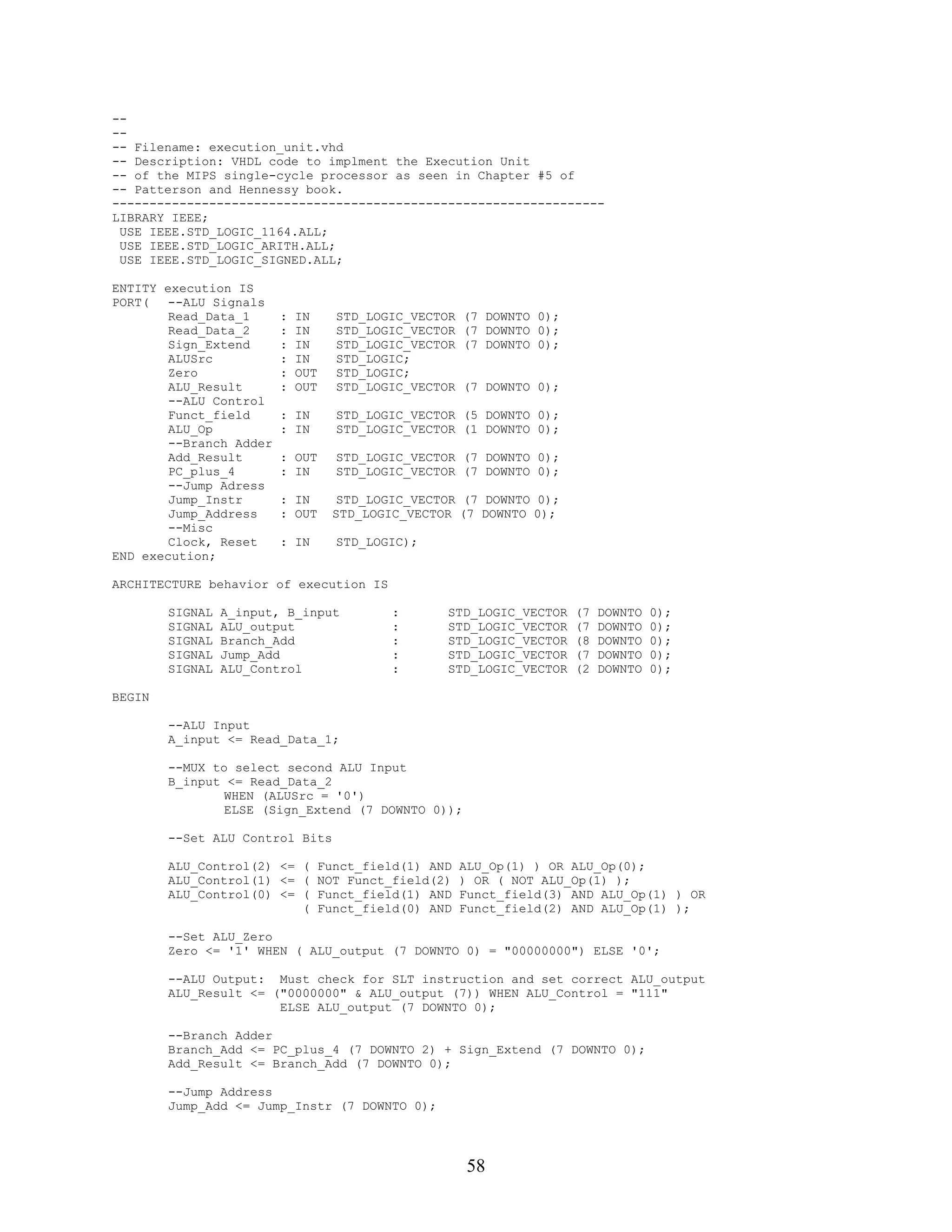 --
--
-- Filename: execution_unit.vhd
-- Description: VHDL code to implment the Execution Unit
-- of the MIPS single-cycle processor as seen in Chapter #5 of
-- Patterson and Hennessy book.
------------------------------------------------------------------
LIBRARY IEEE;
 USE IEEE.STD_LOGIC_1164.ALL;
 USE IEEE.STD_LOGIC_ARITH.ALL;
 USE IEEE.STD_LOGIC_SIGNED.ALL;

ENTITY execution IS
PORT(   --ALU Signals
        Read_Data_1      :   IN    STD_LOGIC_VECTOR   (7 DOWNTO 0);
        Read_Data_2      :   IN    STD_LOGIC_VECTOR   (7 DOWNTO 0);
        Sign_Extend      :   IN    STD_LOGIC_VECTOR   (7 DOWNTO 0);
        ALUSrc           :   IN    STD_LOGIC;
        Zero             :   OUT   STD_LOGIC;
        ALU_Result       :   OUT   STD_LOGIC_VECTOR   (7 DOWNTO 0);
        --ALU Control
        Funct_field      : IN      STD_LOGIC_VECTOR (5 DOWNTO 0);
        ALU_Op           : IN      STD_LOGIC_VECTOR (1 DOWNTO 0);
        --Branch Adder
        Add_Result       : OUT     STD_LOGIC_VECTOR (7 DOWNTO 0);
        PC_plus_4        : IN      STD_LOGIC_VECTOR (7 DOWNTO 0);
        --Jump Adress
        Jump_Instr       : IN       STD_LOGIC_VECTOR (7 DOWNTO 0);
        Jump_Address     : OUT     STD_LOGIC_VECTOR (7 DOWNTO 0);
        --Misc
        Clock, Reset     : IN      STD_LOGIC);
END execution;

ARCHITECTURE behavior of execution IS

        SIGNAL   A_input, B_input          :      STD_LOGIC_VECTOR    (7   DOWNTO   0);
        SIGNAL   ALU_output                :      STD_LOGIC_VECTOR    (7   DOWNTO   0);
        SIGNAL   Branch_Add                :      STD_LOGIC_VECTOR    (8   DOWNTO   0);
        SIGNAL   Jump_Add                  :      STD_LOGIC_VECTOR    (7   DOWNTO   0);
        SIGNAL   ALU_Control               :      STD_LOGIC_VECTOR    (2   DOWNTO   0);

BEGIN

        --ALU Input
        A_input <= Read_Data_1;

        --MUX to select second ALU Input
        B_input <= Read_Data_2
                WHEN (ALUSrc = '0')
                ELSE (Sign_Extend (7 DOWNTO 0));

        --Set ALU Control Bits

        ALU_Control(2) <= ( Funct_field(1) AND        ALU_Op(1) ) OR ALU_Op(0);
        ALU_Control(1) <= ( NOT Funct_field(2)        ) OR ( NOT ALU_Op(1) );
        ALU_Control(0) <= ( Funct_field(1) AND        Funct_field(3) AND ALU_Op(1) ) OR
                          ( Funct_field(0) AND        Funct_field(2) AND ALU_Op(1) );

        --Set ALU_Zero
        Zero <= '1' WHEN ( ALU_output (7 DOWNTO 0) = "00000000") ELSE '0';

        --ALU Output: Must check for SLT instruction and set correct ALU_output
        ALU_Result <= ("0000000" & ALU_output (7)) WHEN ALU_Control = "111"
                       ELSE ALU_output (7 DOWNTO 0);

        --Branch Adder
        Branch_Add <= PC_plus_4 (7 DOWNTO 2) + Sign_Extend (7 DOWNTO 0);
        Add_Result <= Branch_Add (7 DOWNTO 0);

        --Jump Address
        Jump_Add <= Jump_Instr (7 DOWNTO 0);




                                                       58
 