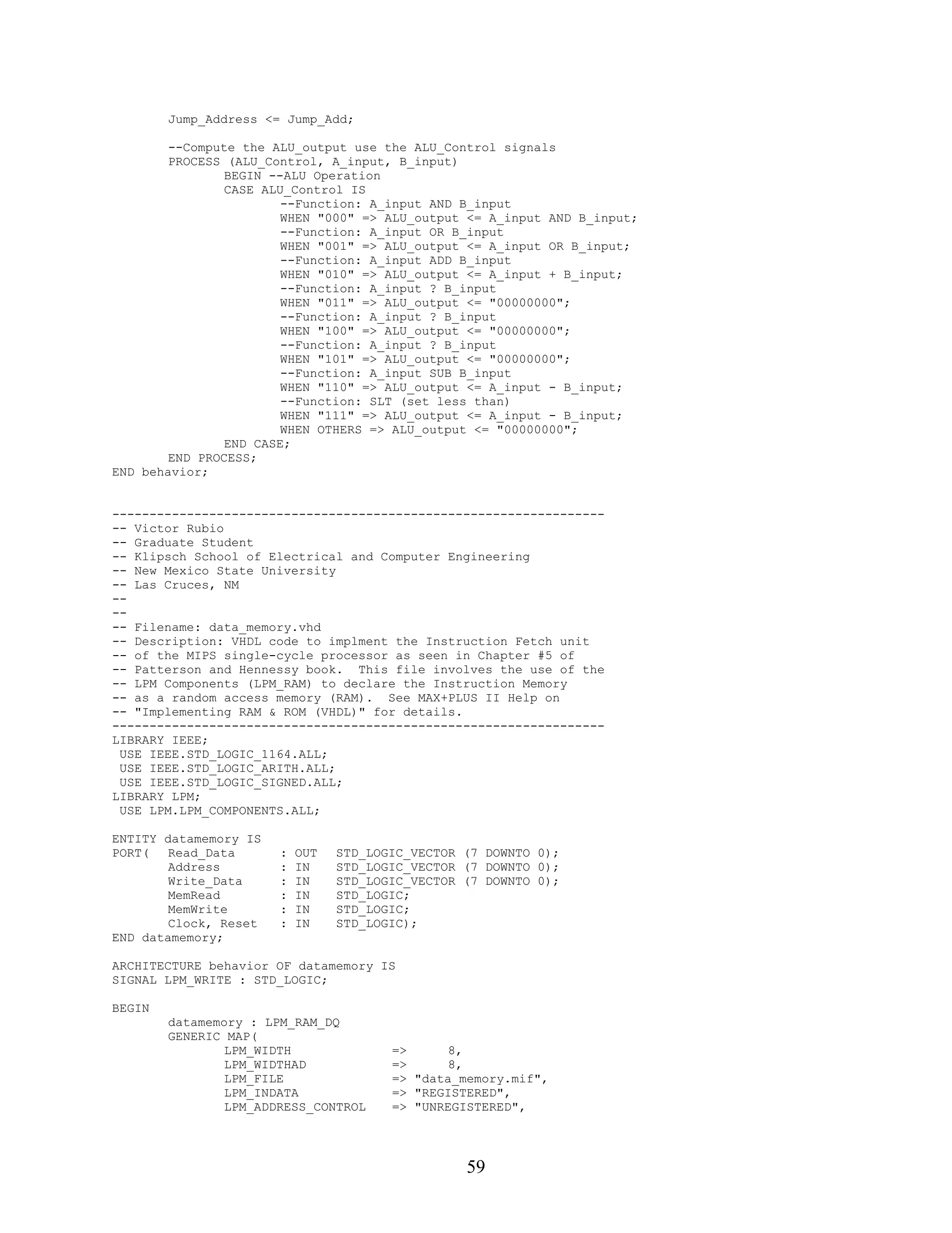 Jump_Address <= Jump_Add;

        --Compute the ALU_output use the ALU_Control signals
        PROCESS (ALU_Control, A_input, B_input)
                BEGIN --ALU Operation
                CASE ALU_Control IS
                        --Function: A_input AND B_input
                        WHEN "000" => ALU_output <= A_input AND B_input;
                        --Function: A_input OR B_input
                        WHEN "001" => ALU_output <= A_input OR B_input;
                        --Function: A_input ADD B_input
                        WHEN "010" => ALU_output <= A_input + B_input;
                        --Function: A_input ? B_input
                        WHEN "011" => ALU_output <= "00000000";
                        --Function: A_input ? B_input
                        WHEN "100" => ALU_output <= "00000000";
                        --Function: A_input ? B_input
                        WHEN "101" => ALU_output <= "00000000";
                        --Function: A_input SUB B_input
                        WHEN "110" => ALU_output <= A_input - B_input;
                        --Function: SLT (set less than)
                        WHEN "111" => ALU_output <= A_input - B_input;
                        WHEN OTHERS => ALU_output <= "00000000";
                END CASE;
        END PROCESS;
END behavior;


------------------------------------------------------------------
-- Victor Rubio
-- Graduate Student
-- Klipsch School of Electrical and Computer Engineering
-- New Mexico State University
-- Las Cruces, NM
--
--
-- Filename: data_memory.vhd
-- Description: VHDL code to implment the Instruction Fetch unit
-- of the MIPS single-cycle processor as seen in Chapter #5 of
-- Patterson and Hennessy book. This file involves the use of the
-- LPM Components (LPM_RAM) to declare the Instruction Memory
-- as a random access memory (RAM). See MAX+PLUS II Help on
-- "Implementing RAM & ROM (VHDL)" for details.
------------------------------------------------------------------
LIBRARY IEEE;
 USE IEEE.STD_LOGIC_1164.ALL;
 USE IEEE.STD_LOGIC_ARITH.ALL;
 USE IEEE.STD_LOGIC_SIGNED.ALL;
LIBRARY LPM;
 USE LPM.LPM_COMPONENTS.ALL;

ENTITY datamemory IS
PORT(   Read_Data      :   OUT   STD_LOGIC_VECTOR (7 DOWNTO 0);
        Address        :   IN    STD_LOGIC_VECTOR (7 DOWNTO 0);
        Write_Data     :   IN    STD_LOGIC_VECTOR (7 DOWNTO 0);
        MemRead        :   IN    STD_LOGIC;
        MemWrite       :   IN    STD_LOGIC;
        Clock, Reset   :   IN    STD_LOGIC);
END datamemory;

ARCHITECTURE behavior OF datamemory IS
SIGNAL LPM_WRITE : STD_LOGIC;

BEGIN
        datamemory : LPM_RAM_DQ
        GENERIC MAP(
                LPM_WIDTH               =>      8,
                LPM_WIDTHAD             =>      8,
                LPM_FILE                => "data_memory.mif",
                LPM_INDATA              => "REGISTERED",
                LPM_ADDRESS_CONTROL     => "UNREGISTERED",




                                                  59
 