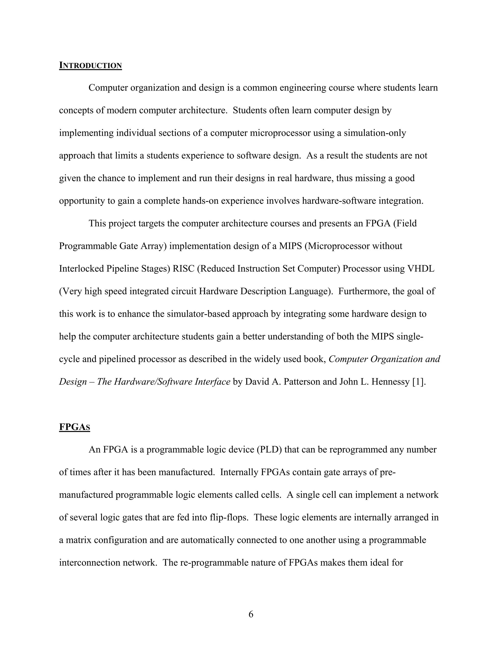 INTRODUCTION

       Computer organization and design is a common engineering course where students learn

concepts of modern computer architecture. Students often learn computer design by

implementing individual sections of a computer microprocessor using a simulation-only

approach that limits a students experience to software design. As a result the students are not

given the chance to implement and run their designs in real hardware, thus missing a good

opportunity to gain a complete hands-on experience involves hardware-software integration.

       This project targets the computer architecture courses and presents an FPGA (Field

Programmable Gate Array) implementation design of a MIPS (Microprocessor without

Interlocked Pipeline Stages) RISC (Reduced Instruction Set Computer) Processor using VHDL

(Very high speed integrated circuit Hardware Description Language). Furthermore, the goal of

this work is to enhance the simulator-based approach by integrating some hardware design to

help the computer architecture students gain a better understanding of both the MIPS single-

cycle and pipelined processor as described in the widely used book, Computer Organization and

Design – The Hardware/Software Interface by David A. Patterson and John L. Hennessy [1].



FPGAS

       An FPGA is a programmable logic device (PLD) that can be reprogrammed any number

of times after it has been manufactured. Internally FPGAs contain gate arrays of pre-

manufactured programmable logic elements called cells. A single cell can implement a network

of several logic gates that are fed into flip-flops. These logic elements are internally arranged in

a matrix configuration and are automatically connected to one another using a programmable

interconnection network. The re-programmable nature of FPGAs makes them ideal for




                                                 6
 