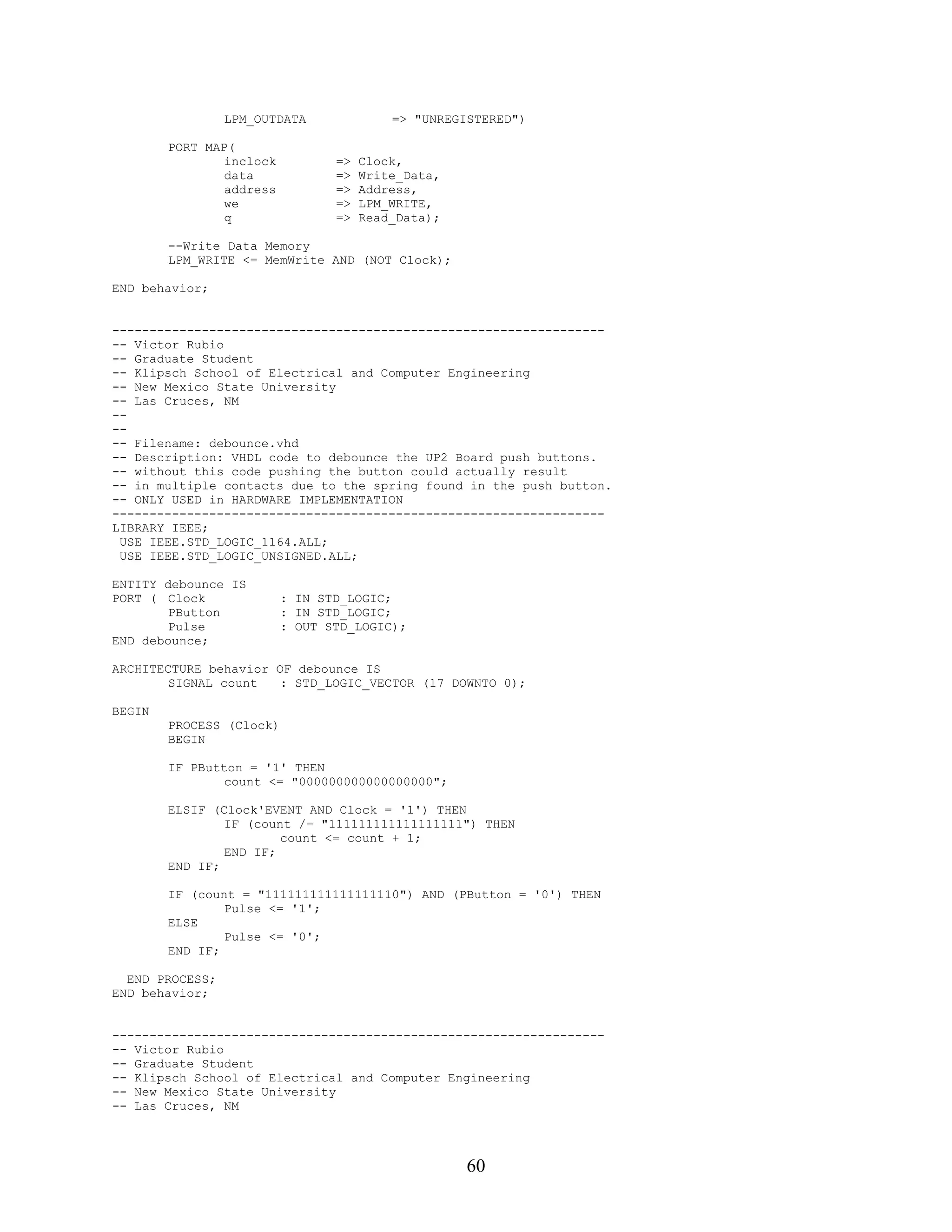 LPM_OUTDATA              => "UNREGISTERED")

        PORT MAP(
                inclock          =>   Clock,
                data             =>   Write_Data,
                address          =>   Address,
                we               =>   LPM_WRITE,
                q                =>   Read_Data);

        --Write Data Memory
        LPM_WRITE <= MemWrite AND (NOT Clock);

END behavior;


------------------------------------------------------------------
-- Victor Rubio
-- Graduate Student
-- Klipsch School of Electrical and Computer Engineering
-- New Mexico State University
-- Las Cruces, NM
--
--
-- Filename: debounce.vhd
-- Description: VHDL code to debounce the UP2 Board push buttons.
-- without this code pushing the button could actually result
-- in multiple contacts due to the spring found in the push button.
-- ONLY USED in HARDWARE IMPLEMENTATION
------------------------------------------------------------------
LIBRARY IEEE;
 USE IEEE.STD_LOGIC_1164.ALL;
 USE IEEE.STD_LOGIC_UNSIGNED.ALL;

ENTITY debounce IS
PORT ( Clock              : IN STD_LOGIC;
        PButton           : IN STD_LOGIC;
        Pulse             : OUT STD_LOGIC);
END debounce;

ARCHITECTURE behavior OF debounce IS
        SIGNAL count   : STD_LOGIC_VECTOR (17 DOWNTO 0);

BEGIN
        PROCESS (Clock)
        BEGIN

        IF PButton = '1' THEN
                count <= "000000000000000000";

        ELSIF (Clock'EVENT AND Clock = '1') THEN
                IF (count /= "111111111111111111") THEN
                        count <= count + 1;
                END IF;
        END IF;

        IF (count = "111111111111111110") AND (PButton = '0') THEN
                Pulse <= '1';
        ELSE
                Pulse <= '0';
        END IF;

  END PROCESS;
END behavior;


------------------------------------------------------------------
-- Victor Rubio
-- Graduate Student
-- Klipsch School of Electrical and Computer Engineering
-- New Mexico State University
-- Las Cruces, NM




                                                    60
 