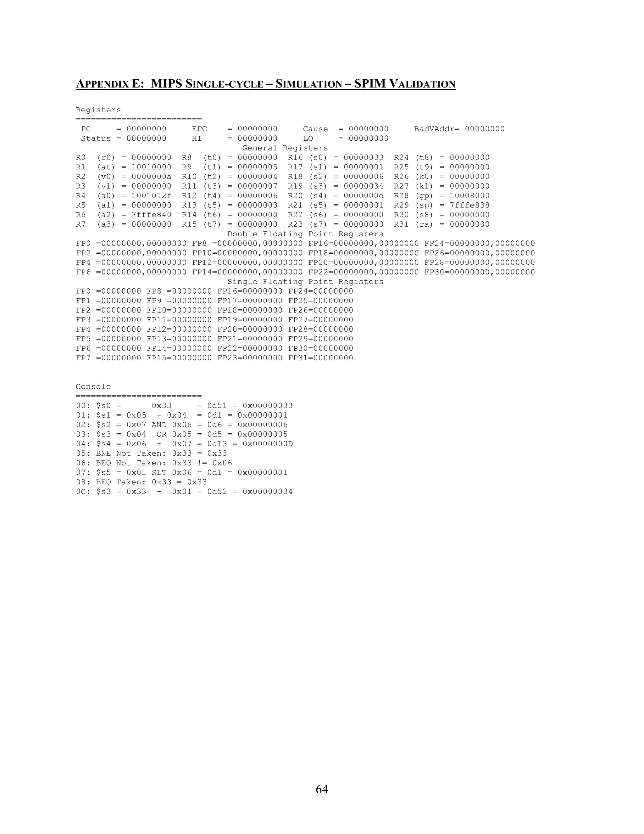 APPENDIX E: MIPS SINGLE-CYCLE – SIMULATION – SPIM VALIDATION
Registers
=========================
 PC     = 00000000     EPC      = 00000000     Cause = 00000000      BadVAddr= 00000000
 Status = 00000000     HI       = 00000000     LO     = 00000000
                                   General Registers
R0    (r0) = 00000000 R8 (t0) = 00000000 R16 (s0) = 00000033 R24 (t8) = 00000000
R1    (at) = 10010000 R9 (t1) = 00000005 R17 (s1) = 00000001 R25 (t9) = 00000000
R2    (v0) = 0000000a R10 (t2) = 00000004 R18 (s2) = 00000006 R26 (k0) = 00000000
R3    (v1) = 00000000 R11 (t3) = 00000007 R19 (s3) = 00000034 R27 (k1) = 00000000
R4    (a0) = 1001012f R12 (t4) = 00000006 R20 (s4) = 0000000d R28 (gp) = 10008000
R5    (a1) = 00000000 R13 (t5) = 00000003 R21 (s5) = 00000001 R29 (sp) = 7fffe838
R6    (a2) = 7fffe840 R14 (t6) = 00000000 R22 (s6) = 00000000 R30 (s8) = 00000000
R7    (a3) = 00000000 R15 (t7) = 00000000 R23 (s7) = 00000000 R31 (ra) = 00000000
                                Double Floating Point Registers
FP0   =00000000,00000000 FP8 =00000000,00000000 FP16=00000000,00000000 FP24=00000000,00000000
FP2   =00000000,00000000 FP10=00000000,00000000 FP18=00000000,00000000 FP26=00000000,00000000
FP4   =00000000,00000000 FP12=00000000,00000000 FP20=00000000,00000000 FP28=00000000,00000000
FP6   =00000000,00000000 FP14=00000000,00000000 FP22=00000000,00000000 FP30=00000000,00000000
                                Single Floating Point Registers
FP0   =00000000 FP8 =00000000 FP16=00000000 FP24=00000000
FP1   =00000000 FP9 =00000000 FP17=00000000 FP25=00000000
FP2   =00000000 FP10=00000000 FP18=00000000 FP26=00000000
FP3   =00000000 FP11=00000000 FP19=00000000 FP27=00000000
FP4   =00000000 FP12=00000000 FP20=00000000 FP28=00000000
FP5   =00000000 FP13=00000000 FP21=00000000 FP29=00000000
FP6   =00000000 FP14=00000000 FP22=00000000 FP30=00000000
FP7   =00000000 FP15=00000000 FP23=00000000 FP31=00000000


Console
=========================
00: $s0 =      0x33     = 0d51 = 0x00000033
01: $s1 = 0x05 - 0x04 = 0d1 = 0x00000001
02: $s2 = 0x07 AND 0x06 = 0d6 = 0x00000006
03: $s3 = 0x04 OR 0x05 = 0d5 = 0x00000005
04: $s4 = 0x06 + 0x07 = 0d13 = 0x0000000D
05: BNE Not Taken: 0x33 = 0x33
06: BEQ Not Taken: 0x33 != 0x06
07: $s5 = 0x01 SLT 0x06 = 0d1 = 0x00000001
08: BEQ Taken: 0x33 = 0x33
0C: $s3 = 0x33 + 0x01 = 0d52 = 0x00000034




                                                 64
 