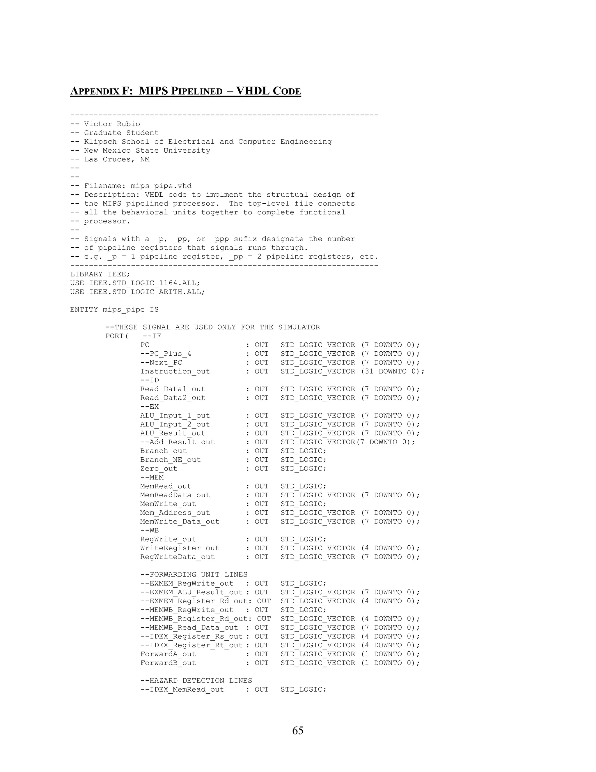 APPENDIX F: MIPS PIPELINED – VHDL CODE
------------------------------------------------------------------
-- Victor Rubio
-- Graduate Student
-- Klipsch School of Electrical and Computer Engineering
-- New Mexico State University
-- Las Cruces, NM
--
--
-- Filename: mips_pipe.vhd
-- Description: VHDL code to implment the structual design of
-- the MIPS pipelined processor. The top-level file connects
-- all the behavioral units together to complete functional
-- processor.
--
-- Signals with a _p, _pp, or _ppp sufix designate the number
-- of pipeline registers that signals runs through.
-- e.g. _p = 1 pipeline register, _pp = 2 pipeline registers, etc.
------------------------------------------------------------------
LIBRARY IEEE;
USE IEEE.STD_LOGIC_1164.ALL;
USE IEEE.STD_LOGIC_ARITH.ALL;

ENTITY mips_pipe IS

       --THESE SIGNAL ARE USED ONLY FOR THE     SIMULATOR
       PORT(   --IF
               PC                    : OUT      STD_LOGIC_VECTOR   (7 DOWNTO 0);
               --PC_Plus_4           : OUT      STD_LOGIC_VECTOR   (7 DOWNTO 0);
               --Next_PC             : OUT      STD_LOGIC_VECTOR   (7 DOWNTO 0);
               Instruction_out       : OUT      STD_LOGIC_VECTOR   (31 DOWNTO 0);
               --ID
               Read_Data1_out        : OUT      STD_LOGIC_VECTOR (7 DOWNTO 0);
               Read_Data2_out        : OUT      STD_LOGIC_VECTOR (7 DOWNTO 0);
               --EX
               ALU_Input_1_out       : OUT      STD_LOGIC_VECTOR (7 DOWNTO 0);
               ALU_Input_2_out       : OUT      STD_LOGIC_VECTOR (7 DOWNTO 0);
               ALU_Result_out        : OUT      STD_LOGIC_VECTOR (7 DOWNTO 0);
               --Add_Result_out      : OUT      STD_LOGIC_VECTOR(7 DOWNTO 0);
               Branch_out            : OUT      STD_LOGIC;
               Branch_NE_out         : OUT      STD_LOGIC;
               Zero_out              : OUT      STD_LOGIC;
               --MEM
               MemRead_out           : OUT      STD_LOGIC;
               MemReadData_out       : OUT      STD_LOGIC_VECTOR (7 DOWNTO 0);
               MemWrite_out          : OUT      STD_LOGIC;
               Mem_Address_out       : OUT      STD_LOGIC_VECTOR (7 DOWNTO 0);
               MemWrite_Data_out     : OUT      STD_LOGIC_VECTOR (7 DOWNTO 0);
               --WB
               RegWrite_out          : OUT      STD_LOGIC;
               WriteRegister_out     : OUT      STD_LOGIC_VECTOR (4 DOWNTO 0);
               RegWriteData_out      : OUT      STD_LOGIC_VECTOR (7 DOWNTO 0);

               --FORWARDING UNIT LINES
               --EXMEM_RegWrite_out   :   OUT   STD_LOGIC;
               --EXMEM_ALU_Result_out :   OUT   STD_LOGIC_VECTOR   (7 DOWNTO 0);
               --EXMEM_Register_Rd_out:   OUT   STD_LOGIC_VECTOR   (4 DOWNTO 0);
               --MEMWB_RegWrite_out   :   OUT   STD_LOGIC;
               --MEMWB_Register_Rd_out:   OUT   STD_LOGIC_VECTOR   (4   DOWNTO   0);
               --MEMWB_Read_Data_out :    OUT   STD_LOGIC_VECTOR   (7   DOWNTO   0);
               --IDEX_Register_Rs_out :   OUT   STD_LOGIC_VECTOR   (4   DOWNTO   0);
               --IDEX_Register_Rt_out :   OUT   STD_LOGIC_VECTOR   (4   DOWNTO   0);
               ForwardA_out           :   OUT   STD_LOGIC_VECTOR   (1   DOWNTO   0);
               ForwardB_out           :   OUT   STD_LOGIC_VECTOR   (1   DOWNTO   0);

               --HAZARD DETECTION LINES
               --IDEX_MemRead_out     : OUT     STD_LOGIC;




                                                   65
 