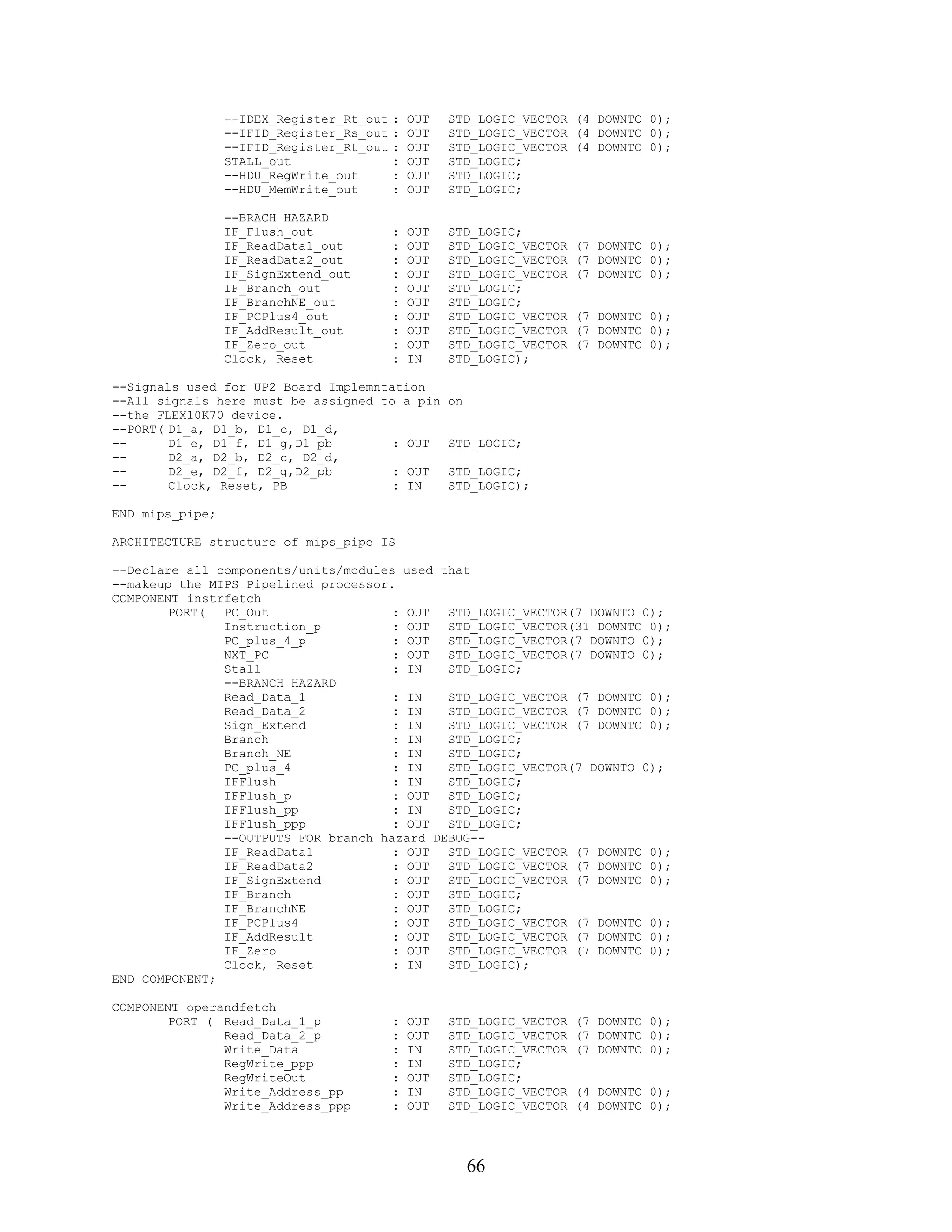 --IDEX_Register_Rt_out   :   OUT   STD_LOGIC_VECTOR (4 DOWNTO 0);
                 --IFID_Register_Rs_out   :   OUT   STD_LOGIC_VECTOR (4 DOWNTO 0);
                 --IFID_Register_Rt_out   :   OUT   STD_LOGIC_VECTOR (4 DOWNTO 0);
                 STALL_out                :   OUT   STD_LOGIC;
                 --HDU_RegWrite_out       :   OUT   STD_LOGIC;
                 --HDU_MemWrite_out       :   OUT   STD_LOGIC;

                 --BRACH HAZARD
                 IF_Flush_out             :   OUT   STD_LOGIC;
                 IF_ReadData1_out         :   OUT   STD_LOGIC_VECTOR   (7 DOWNTO 0);
                 IF_ReadData2_out         :   OUT   STD_LOGIC_VECTOR   (7 DOWNTO 0);
                 IF_SignExtend_out        :   OUT   STD_LOGIC_VECTOR   (7 DOWNTO 0);
                 IF_Branch_out            :   OUT   STD_LOGIC;
                 IF_BranchNE_out          :   OUT   STD_LOGIC;
                 IF_PCPlus4_out           :   OUT   STD_LOGIC_VECTOR   (7 DOWNTO 0);
                 IF_AddResult_out         :   OUT   STD_LOGIC_VECTOR   (7 DOWNTO 0);
                 IF_Zero_out              :   OUT   STD_LOGIC_VECTOR   (7 DOWNTO 0);
                 Clock, Reset             :   IN    STD_LOGIC);

--Signals used for UP2 Board Implemntation
--All signals here must be assigned to a pin        on
--the FLEX10K70 device.
--PORT( D1_a, D1_b, D1_c, D1_d,
--      D1_e, D1_f, D1_g,D1_pb        : OUT         STD_LOGIC;
--      D2_a, D2_b, D2_c, D2_d,
--      D2_e, D2_f, D2_g,D2_pb        : OUT         STD_LOGIC;
--      Clock, Reset, PB              : IN          STD_LOGIC);

END mips_pipe;

ARCHITECTURE structure of mips_pipe IS

--Declare all components/units/modules used that
--makeup the MIPS Pipelined processor.
COMPONENT instrfetch
        PORT(  PC_Out                 : OUT  STD_LOGIC_VECTOR(7 DOWNTO 0);
               Instruction_p          : OUT  STD_LOGIC_VECTOR(31 DOWNTO 0);
               PC_plus_4_p            : OUT  STD_LOGIC_VECTOR(7 DOWNTO 0);
               NXT_PC                 : OUT  STD_LOGIC_VECTOR(7 DOWNTO 0);
               Stall                  : IN   STD_LOGIC;
               --BRANCH HAZARD
               Read_Data_1            : IN   STD_LOGIC_VECTOR (7 DOWNTO 0);
               Read_Data_2            : IN   STD_LOGIC_VECTOR (7 DOWNTO 0);
               Sign_Extend            : IN   STD_LOGIC_VECTOR (7 DOWNTO 0);
               Branch                 : IN   STD_LOGIC;
               Branch_NE              : IN   STD_LOGIC;
               PC_plus_4              : IN   STD_LOGIC_VECTOR(7 DOWNTO 0);
               IFFlush                : IN   STD_LOGIC;
               IFFlush_p              : OUT  STD_LOGIC;
               IFFlush_pp             : IN   STD_LOGIC;
               IFFlush_ppp            : OUT  STD_LOGIC;
               --OUTPUTS FOR branch hazard DEBUG--
               IF_ReadData1           : OUT  STD_LOGIC_VECTOR (7 DOWNTO 0);
               IF_ReadData2           : OUT  STD_LOGIC_VECTOR (7 DOWNTO 0);
               IF_SignExtend          : OUT  STD_LOGIC_VECTOR (7 DOWNTO 0);
               IF_Branch              : OUT  STD_LOGIC;
               IF_BranchNE            : OUT  STD_LOGIC;
               IF_PCPlus4             : OUT  STD_LOGIC_VECTOR (7 DOWNTO 0);
               IF_AddResult           : OUT  STD_LOGIC_VECTOR (7 DOWNTO 0);
               IF_Zero                : OUT  STD_LOGIC_VECTOR (7 DOWNTO 0);
               Clock, Reset           : IN   STD_LOGIC);
END COMPONENT;

COMPONENT operandfetch
        PORT ( Read_Data_1_p              :   OUT   STD_LOGIC_VECTOR   (7 DOWNTO 0);
               Read_Data_2_p              :   OUT   STD_LOGIC_VECTOR   (7 DOWNTO 0);
               Write_Data                 :   IN    STD_LOGIC_VECTOR   (7 DOWNTO 0);
               RegWrite_ppp               :   IN    STD_LOGIC;
               RegWriteOut                :   OUT   STD_LOGIC;
               Write_Address_pp           :   IN    STD_LOGIC_VECTOR   (4 DOWNTO 0);
               Write_Address_ppp          :   OUT   STD_LOGIC_VECTOR   (4 DOWNTO 0);




                                                         66
 