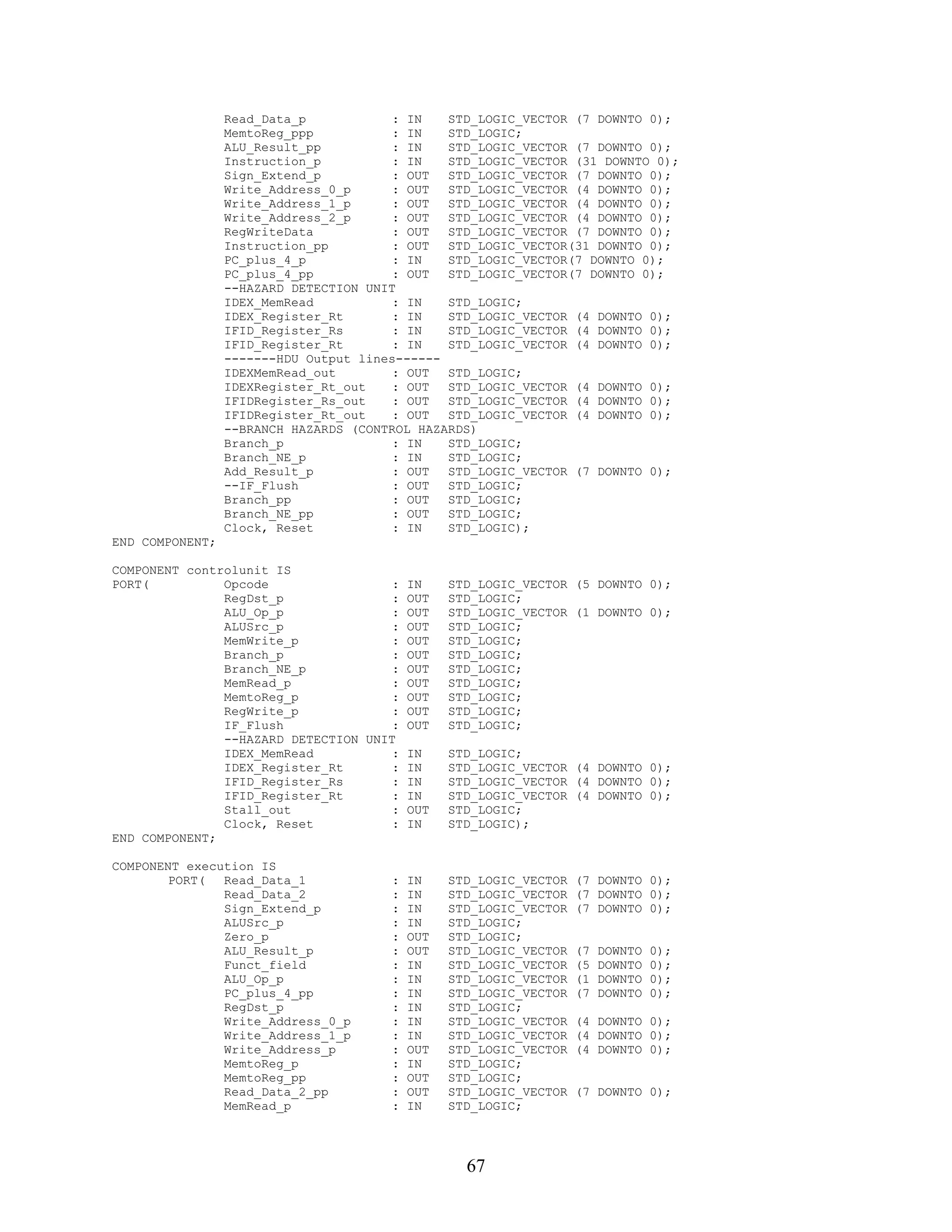 Read_Data_p            : IN   STD_LOGIC_VECTOR (7 DOWNTO 0);
                 MemtoReg_ppp           : IN   STD_LOGIC;
                 ALU_Result_pp          : IN   STD_LOGIC_VECTOR (7 DOWNTO 0);
                 Instruction_p          : IN   STD_LOGIC_VECTOR (31 DOWNTO 0);
                 Sign_Extend_p          : OUT  STD_LOGIC_VECTOR (7 DOWNTO 0);
                 Write_Address_0_p      : OUT  STD_LOGIC_VECTOR (4 DOWNTO 0);
                 Write_Address_1_p      : OUT  STD_LOGIC_VECTOR (4 DOWNTO 0);
                 Write_Address_2_p      : OUT  STD_LOGIC_VECTOR (4 DOWNTO 0);
                 RegWriteData           : OUT  STD_LOGIC_VECTOR (7 DOWNTO 0);
                 Instruction_pp         : OUT  STD_LOGIC_VECTOR(31 DOWNTO 0);
                 PC_plus_4_p            : IN   STD_LOGIC_VECTOR(7 DOWNTO 0);
                 PC_plus_4_pp           : OUT  STD_LOGIC_VECTOR(7 DOWNTO 0);
                 --HAZARD DETECTION UNIT
                 IDEX_MemRead           : IN   STD_LOGIC;
                 IDEX_Register_Rt       : IN   STD_LOGIC_VECTOR (4 DOWNTO 0);
                 IFID_Register_Rs       : IN   STD_LOGIC_VECTOR (4 DOWNTO 0);
                 IFID_Register_Rt       : IN   STD_LOGIC_VECTOR (4 DOWNTO 0);
                 -------HDU Output lines------
                 IDEXMemRead_out        : OUT  STD_LOGIC;
                 IDEXRegister_Rt_out    : OUT  STD_LOGIC_VECTOR (4 DOWNTO 0);
                 IFIDRegister_Rs_out    : OUT  STD_LOGIC_VECTOR (4 DOWNTO 0);
                 IFIDRegister_Rt_out    : OUT  STD_LOGIC_VECTOR (4 DOWNTO 0);
                 --BRANCH HAZARDS (CONTROL HAZARDS)
                 Branch_p               : IN   STD_LOGIC;
                 Branch_NE_p            : IN   STD_LOGIC;
                 Add_Result_p           : OUT  STD_LOGIC_VECTOR (7 DOWNTO 0);
                 --IF_Flush             : OUT  STD_LOGIC;
                 Branch_pp              : OUT  STD_LOGIC;
                 Branch_NE_pp           : OUT  STD_LOGIC;
                 Clock, Reset           : IN   STD_LOGIC);
END COMPONENT;

COMPONENT controlunit IS
PORT(          Opcode                 : IN       STD_LOGIC_VECTOR (5 DOWNTO 0);
               RegDst_p               : OUT      STD_LOGIC;
               ALU_Op_p               : OUT      STD_LOGIC_VECTOR (1 DOWNTO 0);
               ALUSrc_p               : OUT      STD_LOGIC;
               MemWrite_p             : OUT      STD_LOGIC;
               Branch_p               : OUT      STD_LOGIC;
               Branch_NE_p            : OUT      STD_LOGIC;
               MemRead_p              : OUT      STD_LOGIC;
               MemtoReg_p             : OUT      STD_LOGIC;
               RegWrite_p             : OUT      STD_LOGIC;
               IF_Flush               : OUT      STD_LOGIC;
               --HAZARD DETECTION UNIT
               IDEX_MemRead           : IN       STD_LOGIC;
               IDEX_Register_Rt       : IN       STD_LOGIC_VECTOR (4 DOWNTO 0);
               IFID_Register_Rs       : IN       STD_LOGIC_VECTOR (4 DOWNTO 0);
               IFID_Register_Rt       : IN       STD_LOGIC_VECTOR (4 DOWNTO 0);
               Stall_out              : OUT      STD_LOGIC;
               Clock, Reset           : IN       STD_LOGIC);
END COMPONENT;

COMPONENT execution IS
        PORT(  Read_Data_1             :   IN    STD_LOGIC_VECTOR   (7 DOWNTO 0);
               Read_Data_2             :   IN    STD_LOGIC_VECTOR   (7 DOWNTO 0);
               Sign_Extend_p           :   IN    STD_LOGIC_VECTOR   (7 DOWNTO 0);
               ALUSrc_p                :   IN    STD_LOGIC;
               Zero_p                  :   OUT   STD_LOGIC;
               ALU_Result_p            :   OUT   STD_LOGIC_VECTOR   (7   DOWNTO   0);
               Funct_field             :   IN    STD_LOGIC_VECTOR   (5   DOWNTO   0);
               ALU_Op_p                :   IN    STD_LOGIC_VECTOR   (1   DOWNTO   0);
               PC_plus_4_pp            :   IN    STD_LOGIC_VECTOR   (7   DOWNTO   0);
               RegDst_p                :   IN    STD_LOGIC;
               Write_Address_0_p       :   IN    STD_LOGIC_VECTOR   (4 DOWNTO 0);
               Write_Address_1_p       :   IN    STD_LOGIC_VECTOR   (4 DOWNTO 0);
               Write_Address_p         :   OUT   STD_LOGIC_VECTOR   (4 DOWNTO 0);
               MemtoReg_p              :   IN    STD_LOGIC;
               MemtoReg_pp             :   OUT   STD_LOGIC;
               Read_Data_2_pp          :   OUT   STD_LOGIC_VECTOR   (7 DOWNTO 0);
               MemRead_p               :   IN    STD_LOGIC;




                                                   67
 