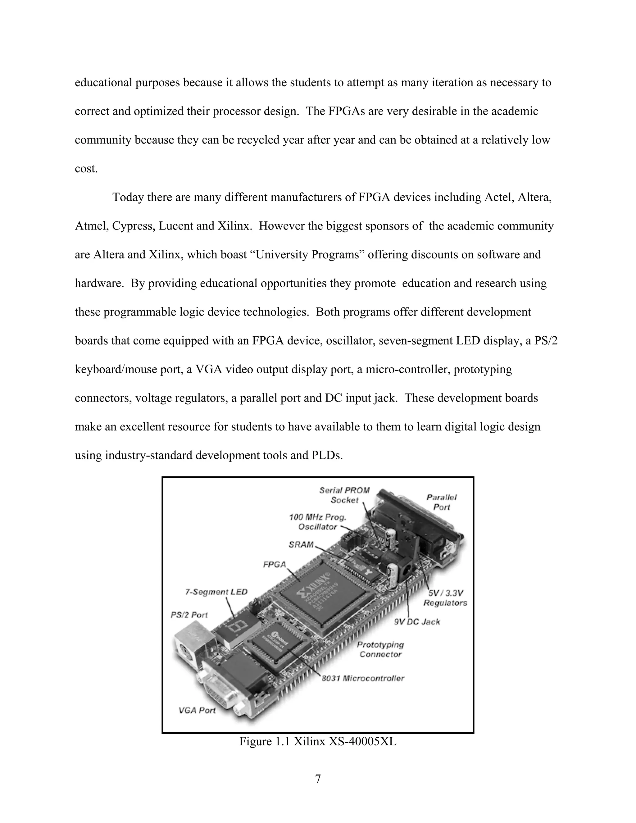 educational purposes because it allows the students to attempt as many iteration as necessary to

correct and optimized their processor design. The FPGAs are very desirable in the academic

community because they can be recycled year after year and can be obtained at a relatively low

cost.

        Today there are many different manufacturers of FPGA devices including Actel, Altera,

Atmel, Cypress, Lucent and Xilinx. However the biggest sponsors of the academic community

are Altera and Xilinx, which boast “University Programs” offering discounts on software and

hardware. By providing educational opportunities they promote education and research using

these programmable logic device technologies. Both programs offer different development

boards that come equipped with an FPGA device, oscillator, seven-segment LED display, a PS/2

keyboard/mouse port, a VGA video output display port, a micro-controller, prototyping

connectors, voltage regulators, a parallel port and DC input jack. These development boards

make an excellent resource for students to have available to them to learn digital logic design

using industry-standard development tools and PLDs.




                                 Figure 1.1 Xilinx XS-40005XL


                                                7
 