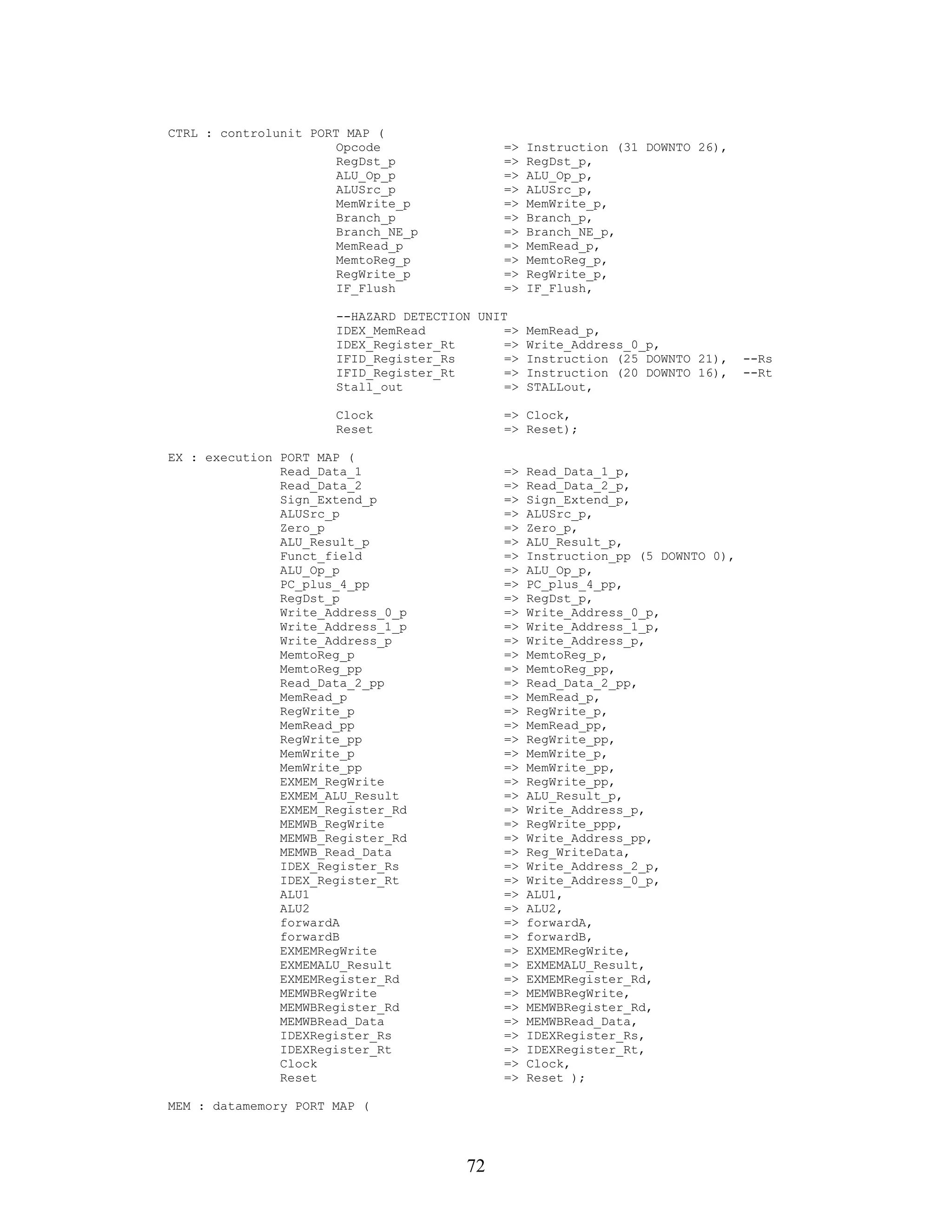CTRL : controlunit PORT MAP (
                       Opcode               =>    Instruction (31 DOWNTO 26),
                       RegDst_p             =>    RegDst_p,
                       ALU_Op_p             =>    ALU_Op_p,
                       ALUSrc_p             =>    ALUSrc_p,
                       MemWrite_p           =>    MemWrite_p,
                       Branch_p             =>    Branch_p,
                       Branch_NE_p          =>    Branch_NE_p,
                       MemRead_p            =>    MemRead_p,
                       MemtoReg_p           =>    MemtoReg_p,
                       RegWrite_p           =>    RegWrite_p,
                       IF_Flush             =>    IF_Flush,

                      --HAZARD DETECTION UNIT
                      IDEX_MemRead           =>   MemRead_p,
                      IDEX_Register_Rt       =>   Write_Address_0_p,
                      IFID_Register_Rs       =>   Instruction (25 DOWNTO 21),    --Rs
                      IFID_Register_Rt       =>   Instruction (20 DOWNTO 16),    --Rt
                      Stall_out              =>   STALLout,

                      Clock                 => Clock,
                      Reset                 => Reset);

EX : execution PORT MAP (
               Read_Data_1                  =>    Read_Data_1_p,
               Read_Data_2                  =>    Read_Data_2_p,
               Sign_Extend_p                =>    Sign_Extend_p,
               ALUSrc_p                     =>    ALUSrc_p,
               Zero_p                       =>    Zero_p,
               ALU_Result_p                 =>    ALU_Result_p,
               Funct_field                  =>    Instruction_pp (5 DOWNTO 0),
               ALU_Op_p                     =>    ALU_Op_p,
               PC_plus_4_pp                 =>    PC_plus_4_pp,
               RegDst_p                     =>    RegDst_p,
               Write_Address_0_p            =>    Write_Address_0_p,
               Write_Address_1_p            =>    Write_Address_1_p,
               Write_Address_p              =>    Write_Address_p,
               MemtoReg_p                   =>    MemtoReg_p,
               MemtoReg_pp                  =>    MemtoReg_pp,
               Read_Data_2_pp               =>    Read_Data_2_pp,
               MemRead_p                    =>    MemRead_p,
               RegWrite_p                   =>    RegWrite_p,
               MemRead_pp                   =>    MemRead_pp,
               RegWrite_pp                  =>    RegWrite_pp,
               MemWrite_p                   =>    MemWrite_p,
               MemWrite_pp                  =>    MemWrite_pp,
               EXMEM_RegWrite               =>    RegWrite_pp,
               EXMEM_ALU_Result             =>    ALU_Result_p,
               EXMEM_Register_Rd            =>    Write_Address_p,
               MEMWB_RegWrite               =>    RegWrite_ppp,
               MEMWB_Register_Rd            =>    Write_Address_pp,
               MEMWB_Read_Data              =>    Reg_WriteData,
               IDEX_Register_Rs             =>    Write_Address_2_p,
               IDEX_Register_Rt             =>    Write_Address_0_p,
               ALU1                         =>    ALU1,
               ALU2                         =>    ALU2,
               forwardA                     =>    forwardA,
               forwardB                     =>    forwardB,
               EXMEMRegWrite                =>    EXMEMRegWrite,
               EXMEMALU_Result              =>    EXMEMALU_Result,
               EXMEMRegister_Rd             =>    EXMEMRegister_Rd,
               MEMWBRegWrite                =>    MEMWBRegWrite,
               MEMWBRegister_Rd             =>    MEMWBRegister_Rd,
               MEMWBRead_Data               =>    MEMWBRead_Data,
               IDEXRegister_Rs              =>    IDEXRegister_Rs,
               IDEXRegister_Rt              =>    IDEXRegister_Rt,
               Clock                        =>    Clock,
               Reset                        =>    Reset );

MEM : datamemory PORT MAP (




                                       72
 