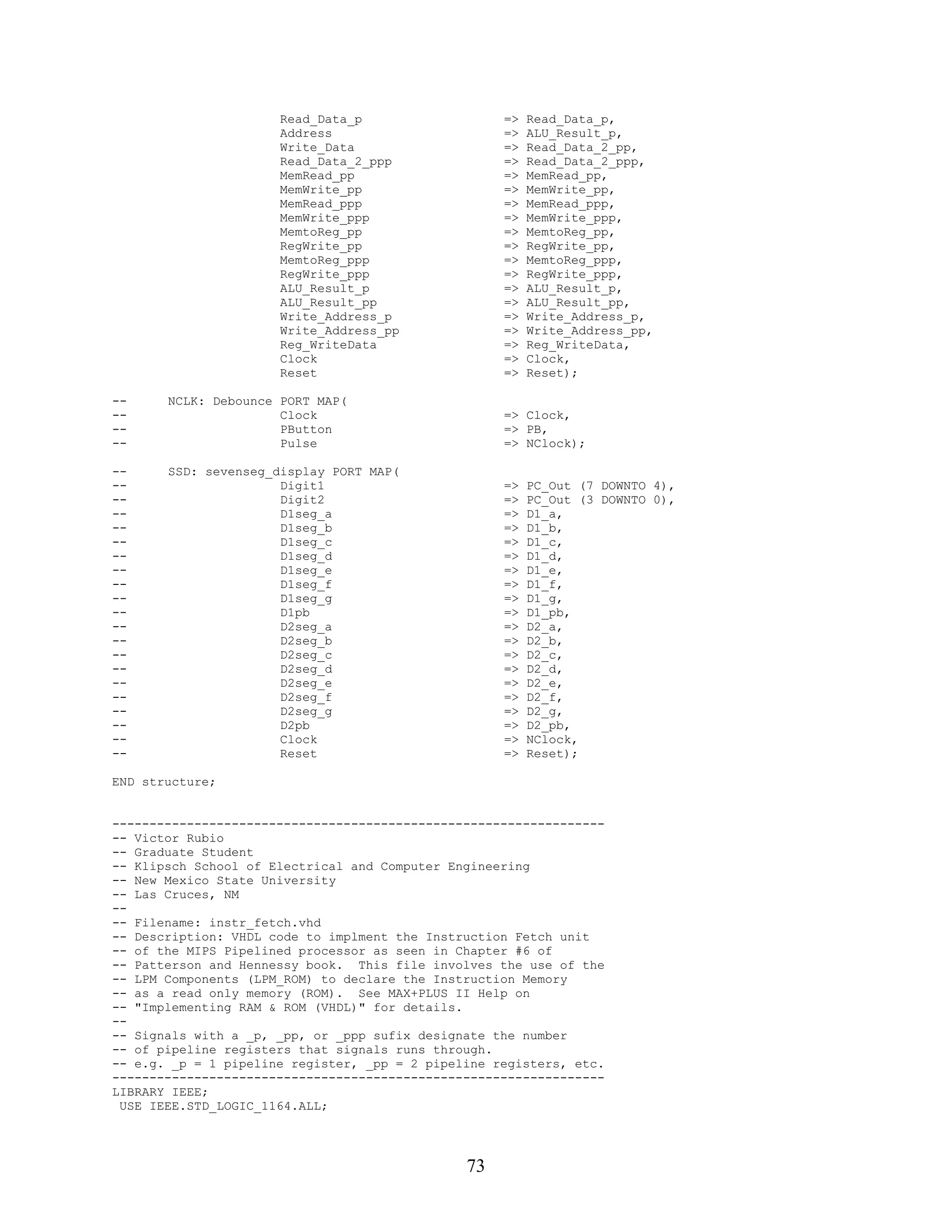 Read_Data_p                   =>   Read_Data_p,
                      Address                       =>   ALU_Result_p,
                      Write_Data                    =>   Read_Data_2_pp,
                      Read_Data_2_ppp               =>   Read_Data_2_ppp,
                      MemRead_pp                    =>   MemRead_pp,
                      MemWrite_pp                   =>   MemWrite_pp,
                      MemRead_ppp                   =>   MemRead_ppp,
                      MemWrite_ppp                  =>   MemWrite_ppp,
                      MemtoReg_pp                   =>   MemtoReg_pp,
                      RegWrite_pp                   =>   RegWrite_pp,
                      MemtoReg_ppp                  =>   MemtoReg_ppp,
                      RegWrite_ppp                  =>   RegWrite_ppp,
                      ALU_Result_p                  =>   ALU_Result_p,
                      ALU_Result_pp                 =>   ALU_Result_pp,
                      Write_Address_p               =>   Write_Address_p,
                      Write_Address_pp              =>   Write_Address_pp,
                      Reg_WriteData                 =>   Reg_WriteData,
                      Clock                         =>   Clock,
                      Reset                         =>   Reset);

--     NCLK: Debounce PORT MAP(
--                    Clock                         => Clock,
--                    PButton                       => PB,
--                    Pulse                         => NClock);

--     SSD: sevenseg_display PORT MAP(
--                    Digit1                        =>   PC_Out (7 DOWNTO 4),
--                    Digit2                        =>   PC_Out (3 DOWNTO 0),
--                    D1seg_a                       =>   D1_a,
--                    D1seg_b                       =>   D1_b,
--                    D1seg_c                       =>   D1_c,
--                    D1seg_d                       =>   D1_d,
--                    D1seg_e                       =>   D1_e,
--                    D1seg_f                       =>   D1_f,
--                    D1seg_g                       =>   D1_g,
--                    D1pb                          =>   D1_pb,
--                    D2seg_a                       =>   D2_a,
--                    D2seg_b                       =>   D2_b,
--                    D2seg_c                       =>   D2_c,
--                    D2seg_d                       =>   D2_d,
--                    D2seg_e                       =>   D2_e,
--                    D2seg_f                       =>   D2_f,
--                    D2seg_g                       =>   D2_g,
--                    D2pb                          =>   D2_pb,
--                    Clock                         =>   NClock,
--                    Reset                         =>   Reset);

END structure;


------------------------------------------------------------------
-- Victor Rubio
-- Graduate Student
-- Klipsch School of Electrical and Computer Engineering
-- New Mexico State University
-- Las Cruces, NM
--
-- Filename: instr_fetch.vhd
-- Description: VHDL code to implment the Instruction Fetch unit
-- of the MIPS Pipelined processor as seen in Chapter #6 of
-- Patterson and Hennessy book. This file involves the use of the
-- LPM Components (LPM_ROM) to declare the Instruction Memory
-- as a read only memory (ROM). See MAX+PLUS II Help on
-- "Implementing RAM & ROM (VHDL)" for details.
--
-- Signals with a _p, _pp, or _ppp sufix designate the number
-- of pipeline registers that signals runs through.
-- e.g. _p = 1 pipeline register, _pp = 2 pipeline registers, etc.
------------------------------------------------------------------
LIBRARY IEEE;
 USE IEEE.STD_LOGIC_1164.ALL;




                                               73
 