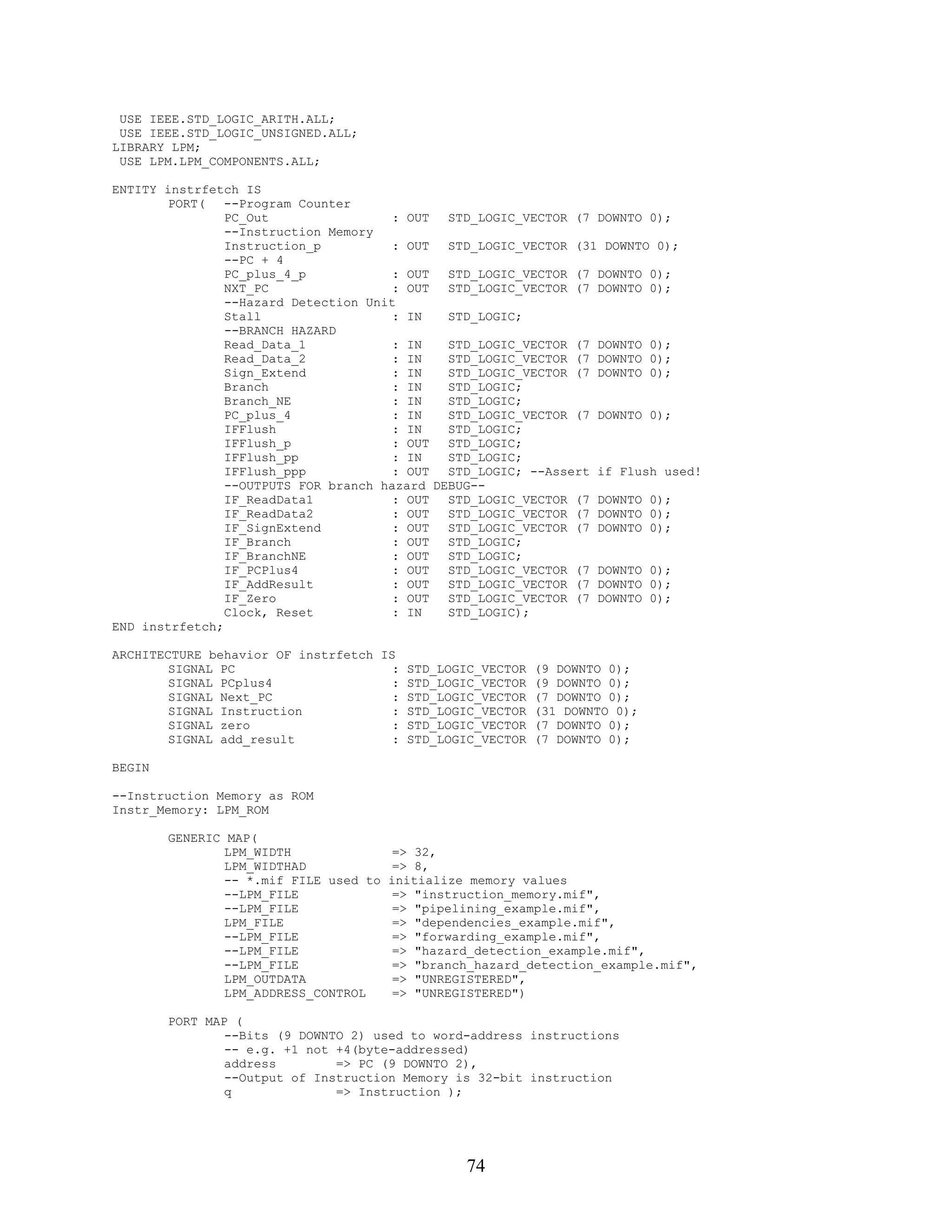 USE IEEE.STD_LOGIC_ARITH.ALL;
 USE IEEE.STD_LOGIC_UNSIGNED.ALL;
LIBRARY LPM;
 USE LPM.LPM_COMPONENTS.ALL;

ENTITY instrfetch IS
        PORT(   --Program Counter
                PC_Out                 : OUT  STD_LOGIC_VECTOR (7 DOWNTO 0);
                --Instruction Memory
                Instruction_p          : OUT  STD_LOGIC_VECTOR (31 DOWNTO 0);
                --PC + 4
                PC_plus_4_p            : OUT  STD_LOGIC_VECTOR (7 DOWNTO 0);
                NXT_PC                 : OUT  STD_LOGIC_VECTOR (7 DOWNTO 0);
                --Hazard Detection Unit
                Stall                  : IN   STD_LOGIC;
                --BRANCH HAZARD
                Read_Data_1            : IN   STD_LOGIC_VECTOR (7 DOWNTO 0);
                Read_Data_2            : IN   STD_LOGIC_VECTOR (7 DOWNTO 0);
                Sign_Extend            : IN   STD_LOGIC_VECTOR (7 DOWNTO 0);
                Branch                 : IN   STD_LOGIC;
                Branch_NE              : IN   STD_LOGIC;
                PC_plus_4              : IN   STD_LOGIC_VECTOR (7 DOWNTO 0);
                IFFlush                : IN   STD_LOGIC;
                IFFlush_p              : OUT  STD_LOGIC;
                IFFlush_pp             : IN   STD_LOGIC;
                IFFlush_ppp            : OUT  STD_LOGIC; --Assert if Flush used!
                --OUTPUTS FOR branch hazard DEBUG--
                IF_ReadData1           : OUT  STD_LOGIC_VECTOR (7 DOWNTO 0);
                IF_ReadData2           : OUT  STD_LOGIC_VECTOR (7 DOWNTO 0);
                IF_SignExtend          : OUT  STD_LOGIC_VECTOR (7 DOWNTO 0);
                IF_Branch              : OUT  STD_LOGIC;
                IF_BranchNE            : OUT  STD_LOGIC;
                IF_PCPlus4             : OUT  STD_LOGIC_VECTOR (7 DOWNTO 0);
                IF_AddResult           : OUT  STD_LOGIC_VECTOR (7 DOWNTO 0);
                IF_Zero                : OUT  STD_LOGIC_VECTOR (7 DOWNTO 0);
                Clock, Reset           : IN   STD_LOGIC);
END instrfetch;

ARCHITECTURE behavior OF instrfetch IS
        SIGNAL PC                     : STD_LOGIC_VECTOR (9 DOWNTO 0);
        SIGNAL PCplus4                : STD_LOGIC_VECTOR (9 DOWNTO 0);
        SIGNAL Next_PC                : STD_LOGIC_VECTOR (7 DOWNTO 0);
        SIGNAL Instruction            : STD_LOGIC_VECTOR (31 DOWNTO 0);
        SIGNAL zero                   : STD_LOGIC_VECTOR (7 DOWNTO 0);
        SIGNAL add_result             : STD_LOGIC_VECTOR (7 DOWNTO 0);

BEGIN

--Instruction Memory as ROM
Instr_Memory: LPM_ROM

        GENERIC MAP(
                LPM_WIDTH                => 32,
                LPM_WIDTHAD              => 8,
                -- *.mif FILE used to   initialize memory values
                --LPM_FILE               => "instruction_memory.mif",
                --LPM_FILE               => "pipelining_example.mif",
                LPM_FILE                 => "dependencies_example.mif",
                --LPM_FILE               => "forwarding_example.mif",
                --LPM_FILE               => "hazard_detection_example.mif",
                --LPM_FILE               => "branch_hazard_detection_example.mif",
                LPM_OUTDATA              => "UNREGISTERED",
                LPM_ADDRESS_CONTROL      => "UNREGISTERED")

        PORT MAP (
                --Bits (9 DOWNTO 2) used to word-address instructions
                -- e.g. +1 not +4(byte-addressed)
                address        => PC (9 DOWNTO 2),
                --Output of Instruction Memory is 32-bit instruction
                q              => Instruction );




                                                  74
 
