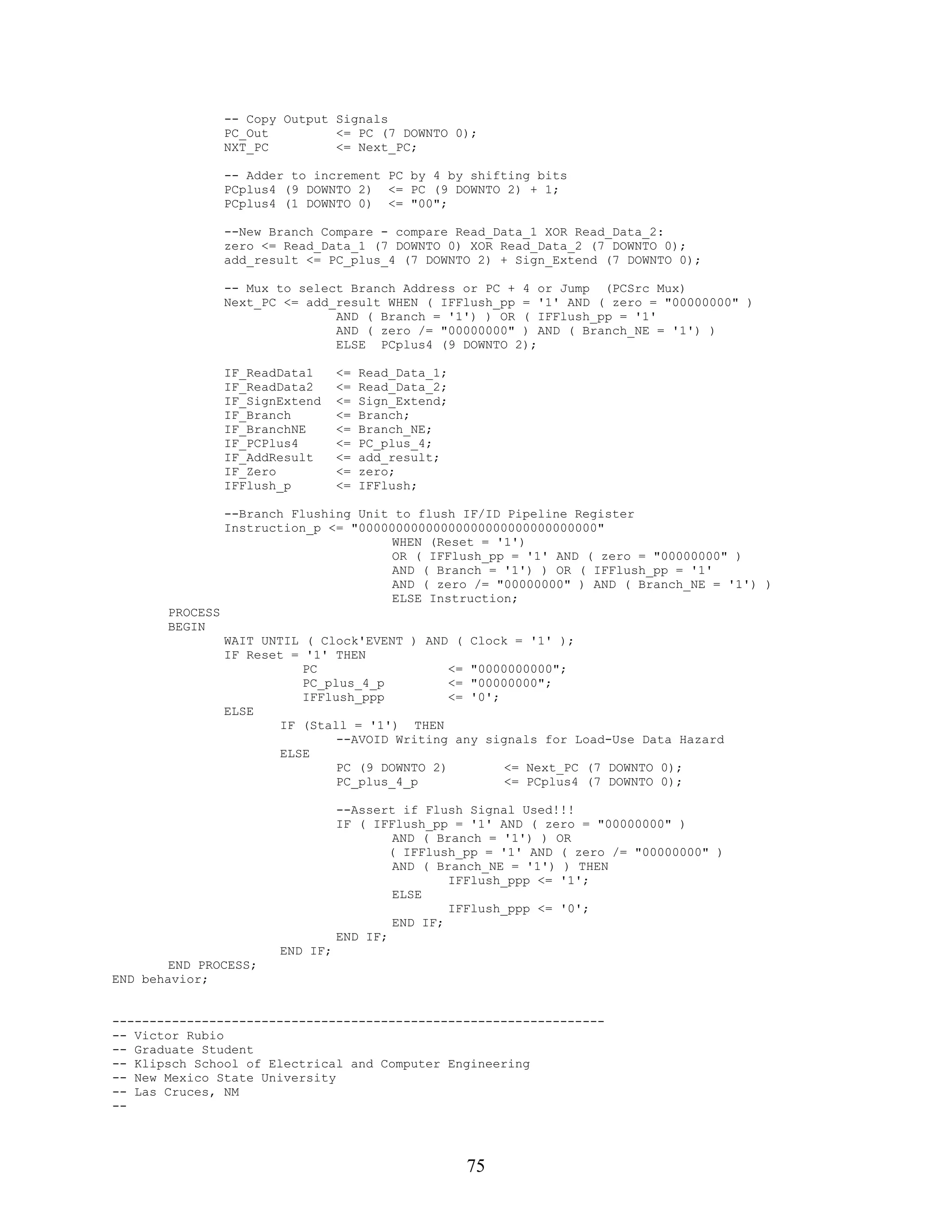 -- Copy Output Signals
                 PC_Out         <= PC (7 DOWNTO 0);
                 NXT_PC         <= Next_PC;

                 -- Adder to increment PC by 4 by shifting bits
                 PCplus4 (9 DOWNTO 2) <= PC (9 DOWNTO 2) + 1;
                 PCplus4 (1 DOWNTO 0) <= "00";

                 --New Branch Compare - compare Read_Data_1 XOR Read_Data_2:
                 zero <= Read_Data_1 (7 DOWNTO 0) XOR Read_Data_2 (7 DOWNTO 0);
                 add_result <= PC_plus_4 (7 DOWNTO 2) + Sign_Extend (7 DOWNTO 0);

                 -- Mux to select Branch Address or PC + 4 or Jump (PCSrc Mux)
                 Next_PC <= add_result WHEN ( IFFlush_pp = '1' AND ( zero = "00000000" )
                                AND ( Branch = '1') ) OR ( IFFlush_pp = '1'
                                AND ( zero /= "00000000" ) AND ( Branch_NE = '1') )
                                ELSE PCplus4 (9 DOWNTO 2);

                 IF_ReadData1     <=   Read_Data_1;
                 IF_ReadData2     <=   Read_Data_2;
                 IF_SignExtend    <=   Sign_Extend;
                 IF_Branch        <=   Branch;
                 IF_BranchNE      <=   Branch_NE;
                 IF_PCPlus4       <=   PC_plus_4;
                 IF_AddResult     <=   add_result;
                 IF_Zero          <=   zero;
                 IFFlush_p        <=   IFFlush;

                 --Branch Flushing Unit to flush IF/ID Pipeline Register
                 Instruction_p <= "00000000000000000000000000000000"
                                        WHEN (Reset = '1')
                                        OR ( IFFlush_pp = '1' AND ( zero = "00000000" )
                                        AND ( Branch = '1') ) OR ( IFFlush_pp = '1'
                                        AND ( zero /= "00000000" ) AND ( Branch_NE = '1') )
                                        ELSE Instruction;
       PROCESS
       BEGIN
                 WAIT UNTIL ( Clock'EVENT ) AND ( Clock = '1' );
                 IF Reset = '1' THEN
                            PC                   <= "0000000000";
                            PC_plus_4_p          <= "00000000";
                            IFFlush_ppp          <= '0';
                 ELSE
                         IF (Stall = '1') THEN
                                 --AVOID Writing any signals for Load-Use Data Hazard
                         ELSE
                                 PC (9 DOWNTO 2)         <= Next_PC (7 DOWNTO 0);
                                 PC_plus_4_p             <= PCplus4 (7 DOWNTO 0);

                                  --Assert if Flush Signal Used!!!
                                  IF ( IFFlush_pp = '1' AND ( zero = "00000000" )
                                           AND ( Branch = '1') ) OR
                                          ( IFFlush_pp = '1' AND ( zero /= "00000000" )
                                           AND ( Branch_NE = '1') ) THEN
                                                   IFFlush_ppp <= '1';
                                           ELSE
                                                   IFFlush_ppp <= '0';
                                           END IF;
                                  END IF;
                        END IF;
        END PROCESS;
END behavior;


------------------------------------------------------------------
-- Victor Rubio
-- Graduate Student
-- Klipsch School of Electrical and Computer Engineering
-- New Mexico State University
-- Las Cruces, NM
--




                                                      75
 